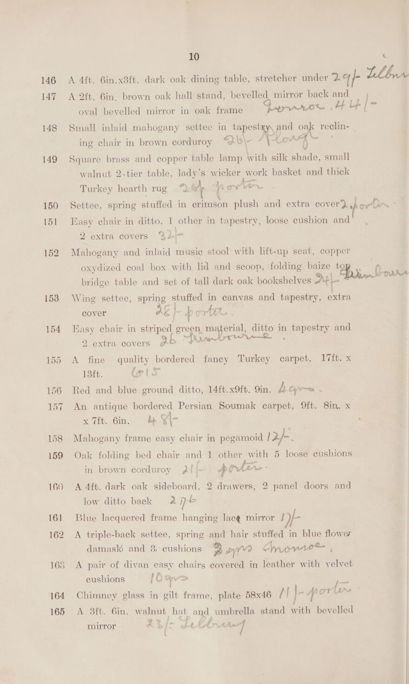 147 148 149 150 151 155 156 157 158 160 161 162 165 164 165 10 A 4ft. 6in.x8ft. dark oak dining table, stretcher under 24-- LL br A 2ft. 6in. brown oak hall stand, bevelled. mirror back and Q) Hl [fs j oval bevelled mirror in oak frame PALIIAAAT Sn Small inlaid mahogany settee in gene and oak Esch 2 tt \.V. , é ) te ing chair in brown corduroy “é&amp;\- ent Square brass and copper table lamp with silk shade, small walnut 2-tier table, lady’s wicker work basket and thick Turkey hearth rug |“) *~ Po oy ee Settee, spring stuffed in erimson plush and extra cover} heer Nasy chair in ditto, | other in tapestry, loose cushion and 2 extra covers %2/- Mahogany and inlaid music stool with lift-up seat, copper oxydized coal box with lid and scoop, folding baize hy 0 = bridge table and set of tall dark oak bookshelves AY Lee oe Ae Wing settee, spring stuffed in canvas and tapestry, extra cover Ag I~ porta . fy ¢ Kasy chair in striped green material, ditto in tapestry and &amp;Y 9 cs 15. LAs 4 rt Ur p22... 2 extra covers gf©&amp; <f -: A fine quality bordered faney Turkey carpet, Iiitex Lit. lets Red and blue ground ditto, 14ft.x9ft. 9in. A Gyre . i fas An antique bordered Persian Soumak carpet, 9ft. 8in. x x Ti. 6in. hj Yi- , ' Mahogany frame easy chair in pegamoid 12h. Oak folding bed chair and 1 other with 5 loose cushions in brown corduroy gf} DRAM. : &amp; A 4ft. dark oak sideboard, 2 drawers, 2 panel doors and low ditto back 2 je Blue lacquered frame hanging lacé mirror Hp A triple-back settee, spring and hair stuffed in blue flower damaski and 8, cushions 2 mye urn ie S x Te A A pair of divan easy chairs covered in leather with velvet 0 } F cushions 1D &amp; —— . 6 | da ort f AS Chimney glass in gilt frame, plate 58x46 (| ag si ores A 38ft. 6in. walnut hat and umbrella stand ath bevelled mirror REi- Lelia
