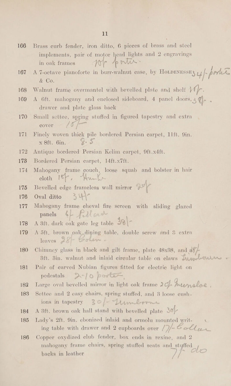 166 167 168 169 170 lave 172 173 174 175 176 177 178 179 180 181 182 183 184 185 186 11 4 Brass curb fender, iron ditto, 6 pieces of brass and steel implements, pair of motor head ane and 2 engravings in oak frames / AN ‘a /p rus A 7-octave pianoforte in burr-walnut case, by HLoLDENESSES, ts | bor At &amp; Co. a f “A Walnut frame overmantel with bevelled plate and shelf }¢ a A 6ft. mahogany and enclosed sideboard, 4 panel doors, 2 5 €- : drawer and plate glass back Small settee, spring stuffed in figured tapestry and extra cover é Finely woven thick pile bordered Persian carpet, 11ft. Qin. x 8ft. 6in. y or Antique bordered Persian Kelim carpet, 9ft.x4ft. Bordered Persian carpet, 14ft.x7ft. Mahogany frame pouck loose squab and bolster in hair cloth 18} age \A ee Bevelled edge frameless wall mirror “¢ wy Oval ditto 34 Mahogany frame cheval fire screen with sliding glazed panels 4 - f. B - 4 ' A 3ft. dark as gate leg table 39 \7  A dft. brown oak, dining table, feu screw and 8 extra P leaves Chimney glass in black and gilt frame, plate 48x88, and a8 / 8ft. 8in. walnut and inlaid circular table on claws Pia tessrn Pl ey Pair of carved Nubian figures fitted for electric light on pedestals D1 OQ paevGe : : Gg Large oval bevelled mirror in iene oak frame 2 Ls Jv Lemprrl D 2 - i Settee and 2 easy chairs, Spring stuffed, and 8 eet eush - ions in tapestry 30 /— “[Aaaa rer wid} A 8ft. brown oak hall stand with bevelled plate Of) Lady’s 2ft. 9in. ebonized inlaid and ormolu mounted writ- } : / we fe - £ ing table with drawer and 2 cupboards over / //— © ot Copper oxydized club fender, box ends in rexine, and 2 mahogany frame chairs, spring stuffed seats and soy j Sp poty , of? backs in leather J}