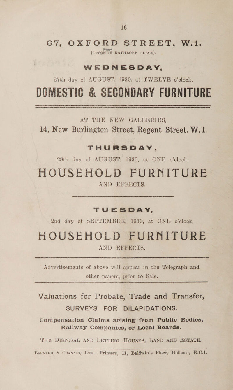 67, OXFORD STREET, W.t1. (opposite RATHBONE PLACE). WEDNESDAY, 27th day of AUGUST, 1930, at TWELVE o’clock, DOMESTIC &amp; SEGONDARY FURNITURE AT THE NEW GALLERIES, 14, New Burlington Street, Regent Street, W. 1. THURSDAY, 28th day of AUGUST, 1930, at ONE o'clock, HOUSEHOLD FURNITURE AND EFFECTS. TUESDAY, 2nd day of SEPTEMBER, 1930, at ONE o'clock, HOUSEHOLD FURNITURE AND EFFECTS. PSY SITAR ES STS SAN Advertisements of above will appear in the Telegraph and other papers, prior to Sale. Valuations for Probate, Trade and Transfer, SURVEYS FOR DILAPIDATIONS. Compensation Claims arising from Public Bodies, Railway Companies, or Local Boards. THE DISPOSAL AND LETTING HOUSES, LAND AND ESTATE.   Barna .RD _: Cc ‘RANNIS, 1 Lrp., Printers, Et Baldwin's Place, Holborn, E. C.1.