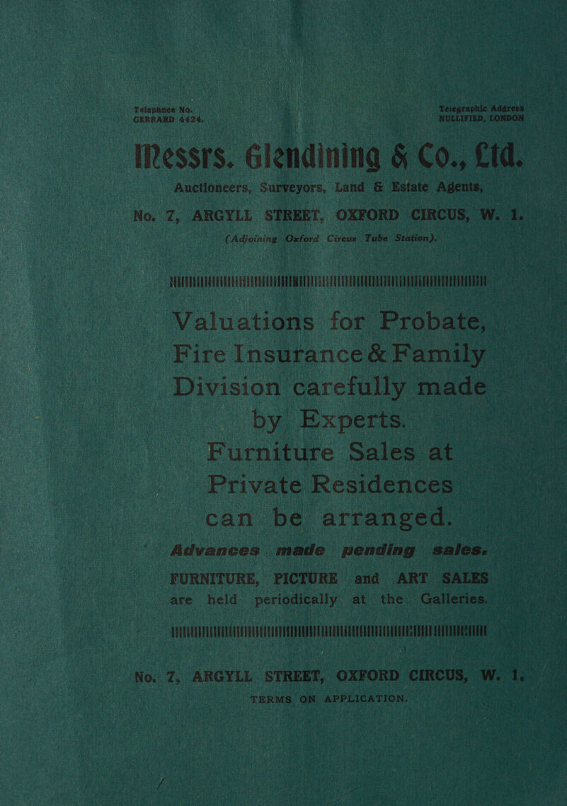 | GERRARD 4424, seer ) NULLIFIED, LONDON Th essis. Glendining &amp; Co., Cid. a | Auctioneers, Surveyors, Land &amp; Estate Rhos sh   No. 7, ARGYLL STREET, OXFORD CIRCUS, W. 4 : a 3 | C Adjeining Oxford Circus Tube ; Station). uu Hil uc STH RN Valuations for Probate, - _ Fire Insurance &amp; Family a Division carefully 1 made by. Experts. Furniture Sales at~ ' Private Residences _ can be. arranged, . Advances . made pending sale s. a | ee ‘FURNITURE, PICTURE and ART SALES — are held: periodically at the. Galleries, | iin ce Pe i: e No. 1, ARGYLL STREET, OXFORD ciRcus, w. AS ee _ TERMS ON APPLICATION. |