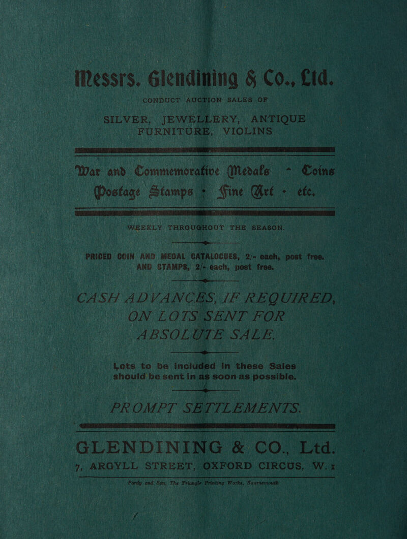 Messrs. Glendining &amp; 0., tid. CONDUCT averion SALES OF |  “FURNITURE, “VIOLINS | a ae 8  wer and Commemoration (Merete ~ Coins | a oe Duneied bade Eh Get + ete, |   PRICED COIN AND MEDAL ‘GATALOCUES, 2/» ce post free. AND STAMPS) a ‘ie ioe free. CASH AD VANCES. IF REQL UIRED, a. pe ON LOTS § |    SENT FOR ABSOL l be SALE, | ‘Lots to be inctadsd In these Sales) should be sent in ava soon as paseinie  PR OMPT Ss E 7 EMENTS. oe is  GLEN DIN [NG 5 CO” ra ae Ce 7, ARGYLL STREET, OXFORD CIRCUS, W. Vine nen Pordy and: Son, The Tonal Printing Works, Bournemouth 