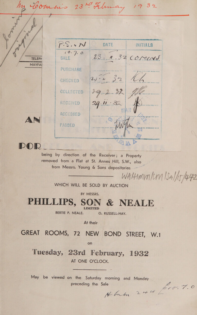      | INITIALS  a M34 COLUM A   AR   DOR alae by Aiton of the a ae a ee removed from a Flat at St. Annes Hill, S.W., also from Messrs. Young &amp; Sons depositories Wwhhmmn uy Na lpr age v ; F | WHICH WILL BE SOLD BY AUCTION  BY MESSRS, PHILLIPS, SON &amp; NEALE BERTIE P, NEALE. G. RUSSELL-HAY. At their GREAT ROOMS, 72 NEW BOND STREET, W.1 Tuesday, 23rd February, 1932 AT ONE O'CLOCK. May be viewed on the Saturday morning and Monday preceding the Sale Vs AE Porta TE