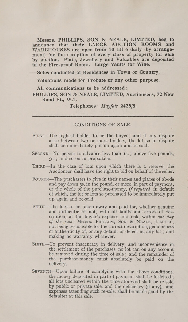 Messrs. PHILLIPS, SON &amp; NEALE, LIMITED, beg to announce that their LARGE AUCTION ROOMS and WAREHOUSES are open from 10 till 6 daily (by arrange- ment) for the reception of every class of property for sale by auction. Plate, Jewellery and Valuables are deposited in the Fire-proof Room. Large Vaults for Wine. Sales conducted at Residences in Town or Country. Valuations made for Probate or any other purpose. All communications to be addressed : PHILLIPS, SON &amp; NEALE, LIMITED, Auctioneers, 72 New Bond St., W.1. Telephones: Mayfair 2425/8.  CONDITIONS OF SALE. First—The highest bidder to be the buyer; and if any dispute arise between two or more bidders, the lot so in dispute shall be immediately put up again and re-sold. SECOND—No person to advance less than Is. ; above five pounds, 5s..; and so on in proportion. TuHIrD—In the case of lots upon which there is a reserve, the Auctioneer shall have the right to bid on behalf of the seller. FourtH—tThe purchasers to give in their names and places of abode and pay down 5s. in the pound, or more, in part of payment, or the whole of the purchase-money, 2f required, in default of which, the lot or lots so purchased to be immediately put up again and re-sold. F'irtH—The lots to be taken away and paid for, whether genuine and authentic or not, with all faults and errors of des- cription, at the buyer’s expense and risk, within one day of the sale; Messrs. PHILLIPS, SON &amp; NEALE, LIMITED, | not being responsible for the correct description, genuineness or authenticity of, or any default or defect in, any lot ; and making no warranty whatever. SIXTH—To prevent inaccuracy in delivery, and inconvenience in the settlement of the purchases, no lot can on any account be removed during the time of sale ; and the remainder of the purchase-money must absolutely be paid on the delivery. SEVENTH—Upon failure of complying with the above conditions, the money deposited in part of payment shall be forfeited ; all lots uncleared within the time aforesaid shall be re-sold by public or private sale, and the deficiency (if any), and expenses attending such re-sale, shall be made good by the defaulter at this sale.