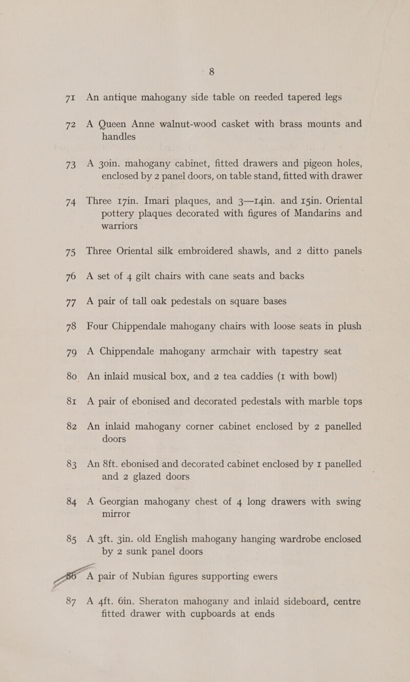 TL 72 ba 74 75 76 77 78 io SI 82 83 84 85 8 An antique mahogany side table on reeded tapered legs A Queen Anne walnut-wood casket with brass mounts and handles A 30in. mahogany cabinet, fitted drawers and pigeon holes, enclosed by 2 panel doors, on table stand, fitted with drawer Three r7in. Imari plaques, and 3—1r4in. and 15in. Oriental pottery plaques decorated with figures of Mandarins and warriors Three Oriental silk embroidered shawls, and 2 ditto panels A set of 4 gilt chairs with cane seats and backs A pair of tall oak pedestals on square bases Four Chippendale mahogany chairs with loose seats in plush _ A Chippendale mahogany armchair with tapestry seat An inlaid musical box, and 2 tea caddies (1 with bowl) A pair of ebonised and decorated pedestals with marble tops An inlaid mahogany corner cabinet enclosed by 2 panelled doors An 8ft. ebonised and decorated cabinet enclosed by I panelled and 2 glazed doors A Georgian mahogany chest of 4 long drawers with swing mirror A 3ft. 3in. old English mahogany hanging wardrobe enclosed by 2 sunk panel doors fitted drawer with cupboards at ends
