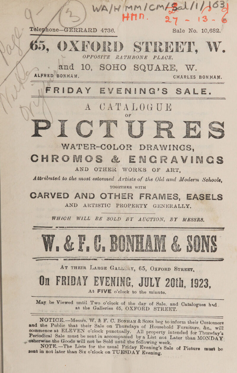 f,, \ WAH pam ll oy, HAN. a7 -~ (3-6 Ee 4736. Sale No. 10,682. FORD STREET, W. OPPOSITE RATHBONE PLACE, - nd 10, SOHO SQUARE, W.        UFRIDAY EVENING’S SALE. Ce | A ORTALOGUE        AT THEIR Large Gatiixy, 65, Oxrorp Srrent, OF FRIDAY EVENING, JULY 20th, 1923, At FIVE o’clock to the minute.  May be Seed until Two o’clock of the day of Sale, and Catalogues had. at the Galleries 65, OXFORD STREET.    NOTICE.—Messrs. W.’&amp; F. C. Bonnam &amp; Sons beg to inform their Customers and the Public that their Sale on Thursdays of Household Furniture, &amp;c., will commence at ELEVEN o’clock punctually, All property intended for Thursday’s Periodical Sale must be sent in accompanied bya List not Later than MONDAY » Otherwise. the Goods will not be Sold until the following week. NOTE.—The Lists for the usual Friday Evening’s Sale of Picture must be sent in not later than Six o’clock on TUESDAY Evening,