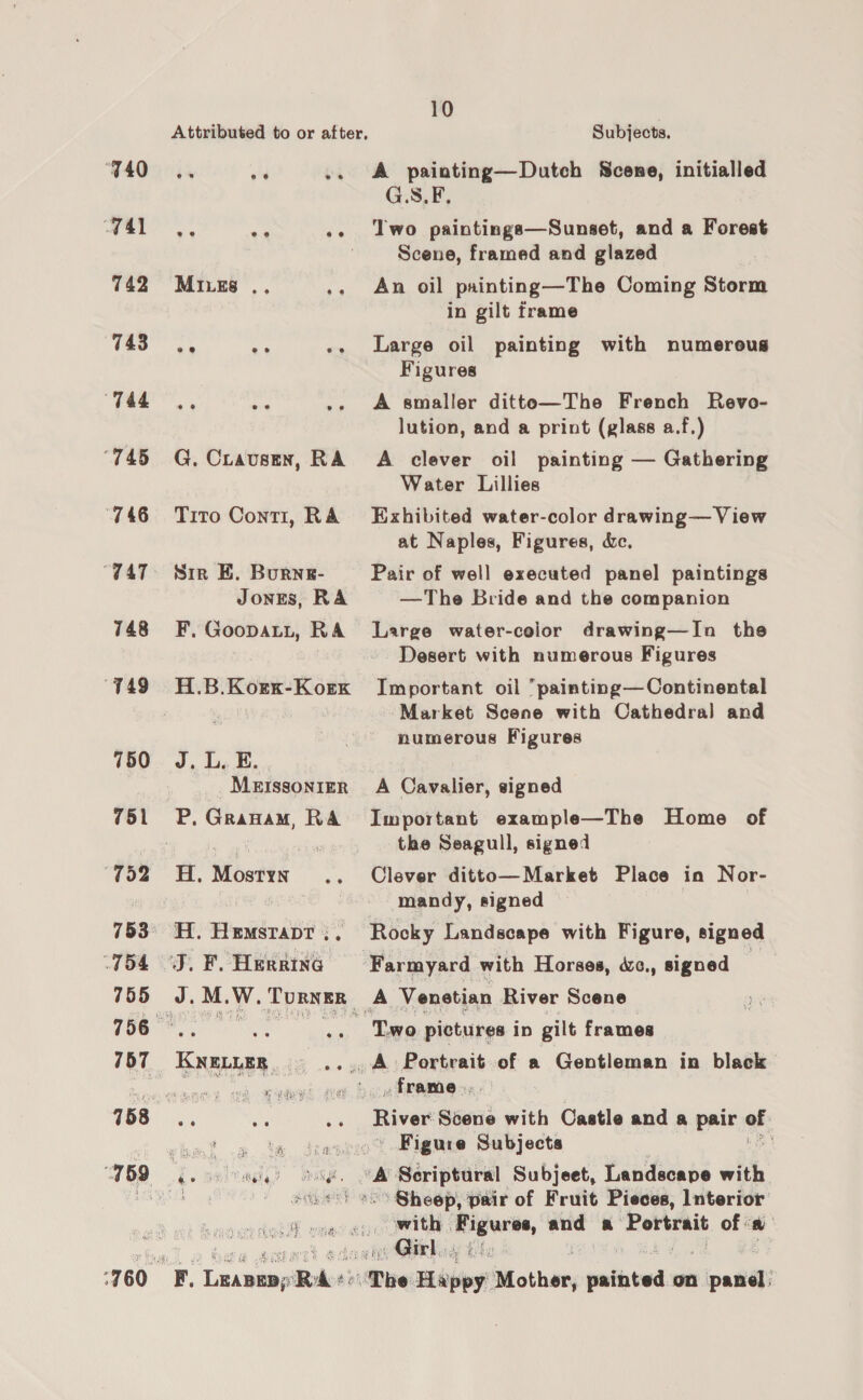 740~—(, oh or 741 ee eo ee 742 MrvEs es 743—=C«S ; ‘ “Tat,” ‘745 G. Cravusen, RA 746 «Tito Conti, RA “747. = Sire BE. Burne- JonEs, RA 748 F. Goopati, RA ‘749 H.B.Korx-Korx 760 J. L. E. | MEISSONIER 751 P. Granam, RA “752 H. Mostyn... 753° H. HemsraptT ;, (754 J. F. Herrine 755 J.M.W. Turner HOU he apace 757 KNELLER. ... a. ee F5Q ia nslrade) band, ‘760 F. Leapeap RA+: 10 | Subjects. A painting—Dutch Scene, initialled G.S.F, Two paintings—Sunset, and a Forest Scene, framed and glazed An oil painting—The Coming Storm in gilt frame Large oil painting with numereus Figures A smaller ditte—The French Revo- lution, and a print (glass a.f.) A clever oil painting — Gathering Water Lillies Exhibited water-color drawing— View at Naples, Figures, &amp;c., Pair of well executed panel paintings —The Bride and the companion Large water-color drawing—In the Desert with numerous Figures Important oil painting— Continental Market Scene with Cathedral and humerous Figures A Cavalier, signed Important example—The Home of the Seagull, signed Clever ditto—Market Place in Nor- mandy, signed Rocky Landscape with Figure, signed T.wo pictures ip gilt frames » frame... River Scene with Castle and a pair af. ' Figure Subjects \ -° Sheep, pair of Fruit Pieces, Interior with | oi ar and a Sie of a « Girl,