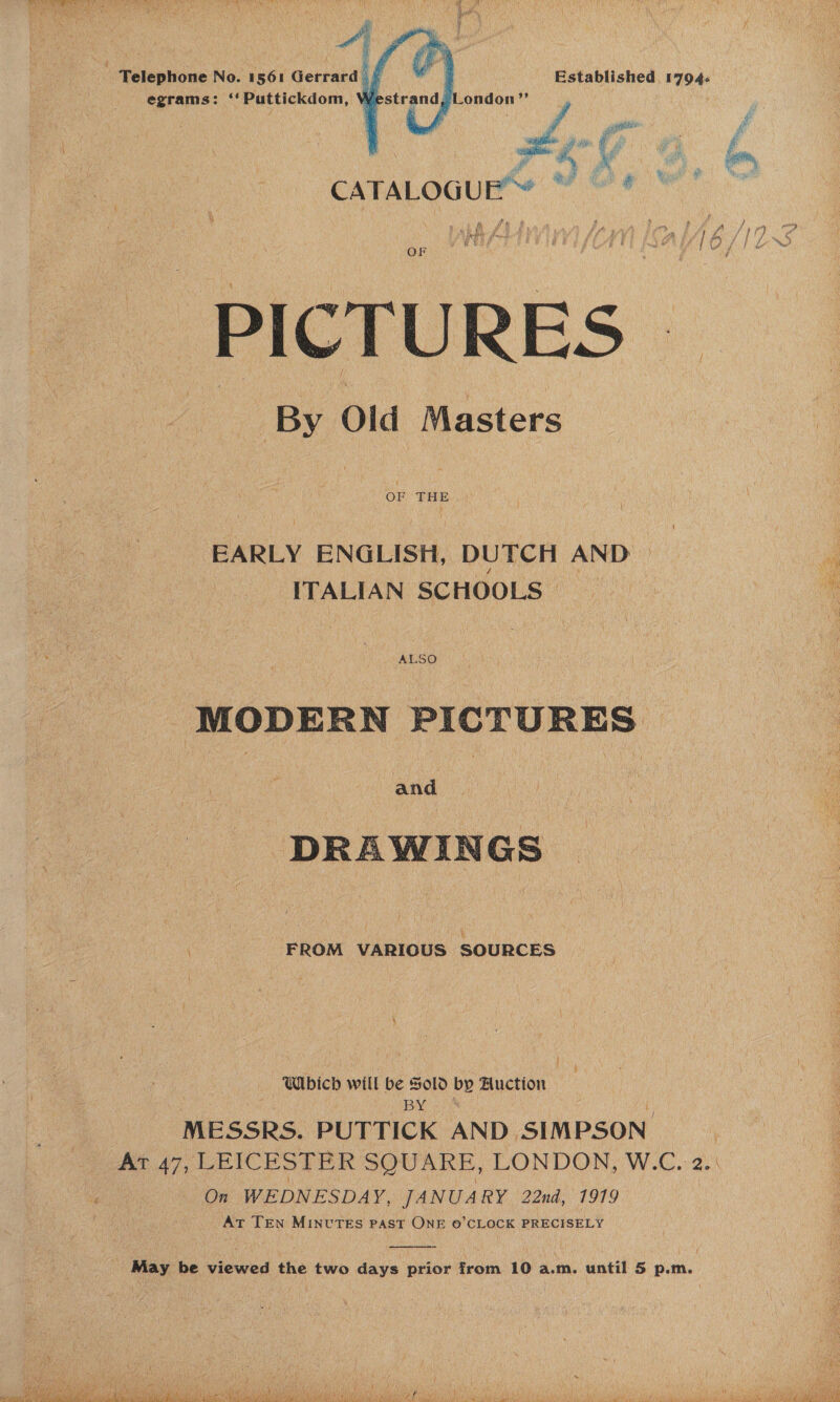  PAY ORT rik Ss hae at ee SOE AG eK bet ae MRS wT Pee ae thee Tae (Fh Os | ) Saar | mea. te Soller al te Ue Sin Re EN Sb lod pats a oy ‘ &gt; aad  IRE fot } ‘ i ) an p “ hae BS, SS 4 wos HW iit ton é kp i te wy 5 fi : ; OF : é PICTURES . By Old Masters OF THE EARLY ENGLISH, DUTCH AND ITALIAN SCHOOLS MODERN PICTURES and DRAWINGS FROM VARIOUS SOURCES | f | i Which will be Sold by Auction MESSRS. PUTTICK AND SIMPSON At 47, LEICESTER SQUARE, LONDON, W.C. 2.\ Cn On WEDNESDAY, JANUARY 22nd, 1919 At TEN MINUTES PAST ONE ©’CLOCK PRECISELY iy }  May be viewed the two days prior from 10 a.m. until 5 p.m. 