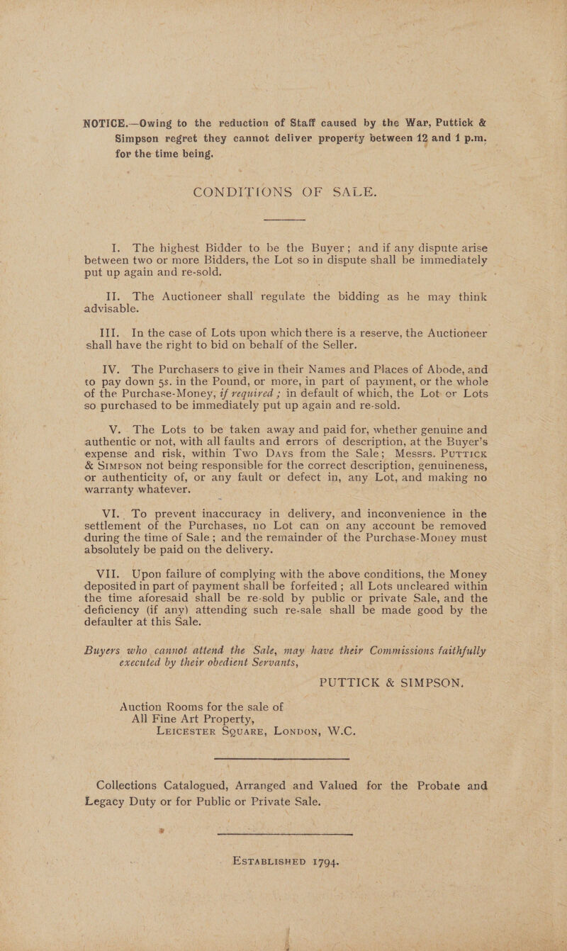 NOTICE.—Owing to the reduction of Staff caused by the War, Puttick &amp; Simpson regret they cannot deliver property between 12 and 1 p.m. | for the time being. , CONDITIONS OF SALE. I. The highest Bidder to be the Buyer; and if any dispute arise between two or more Bidders, the Lot so in dispute shall be immediately put up again and re-sold. II. The Auctioneer shall regulate the bidding as he may think advisable. III. In the case of Lots upon which there is a reserve, the Auctioneer. shall have the right to bid on behalf of the Seller. IV. The Purchasers to give in their Names and Places of Abode, and to pay down 5s. in the Pound, or more, in part of payment, or the whole of the Purchase- Money, if vequived ; in default of which, the Lot or Lots — so purchased to be immediately put up again and re-sold. V. The Lots to be taken away and paid for, whether genuine and authentic or not, with all faults and errors of description, at the Buyer’s ~-expense and risk, within Two Days from the Sale; Messrs. Puttick &amp; Simpson not being responsible for the correct description, genuineness, or authenticity of, or any fault or defect in, any Lot, and making no warranty whatever. VI.. To prevent inaccuracy in delivery, and inconvenience in the settlement of the Purchases, no Lot can on any account be removed during the time of Sale; and the remainder of the Purchase-Money must absolutely be paid on the delivery. VII. Upon failure of complying with the above conditions, the Money deposited in part of payment shall be forfeited ; all Lots uncleared within the time aforesaid shall be re-sold by public or private Sale, and the “deficiency (if any) attending such re-sale shall be made good by the defaulter at this Sale. Buyers who cannot attend the Sale, may have their Commissions faithfully executed by their obedient Servants, PUTTICK &amp; SIMPSON. Auction Rooms for the sale of — All Fine Art Property, LEICESTER SQUARE, Lonpon, W.C. Collections Catalogued, Arranged and Valued for the Probate and Legacy Duty or for Public or Private Sale. | CI ESTABLISHED 1794.