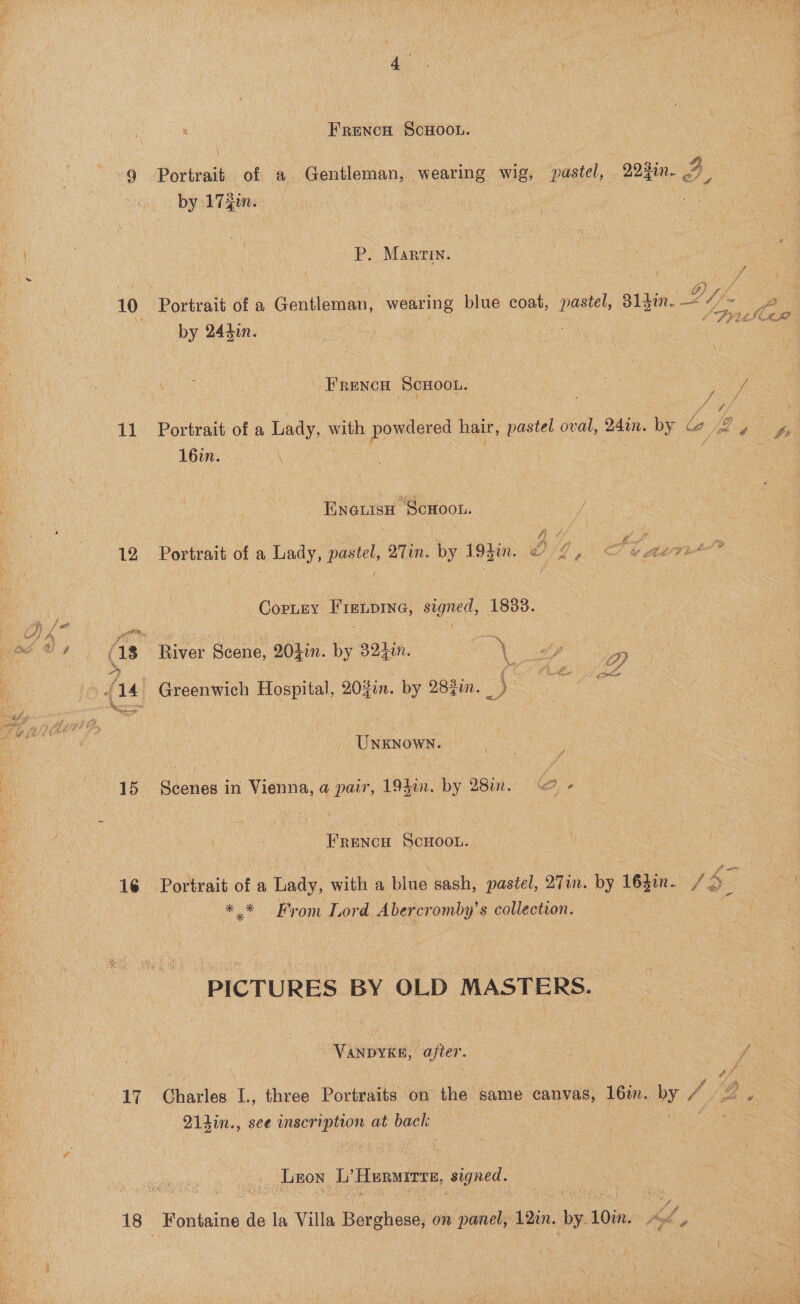  12 15 16 17 Frencn ScoHoou. . by 17 gin. P. Martin. Df Portrait of a Gentleman, wearing blue coat, pastel, 81din. “/~ SFY by 244in. bis Frencu ScHOOL. } { Vi rs 16in. Eneutsao ScHoon. Portrait of a Lady, pastel, 2Tin. by 194in. 04, CopLny Fienpine, signed, 1833. i] e SS River ares 20}in. by 32 1in. ie Greenwich Hospital, 20%in. by 282i. SS, UNKNOWN. 4 Scenes in Vienna, a pair, 194in. by 28in. “<= - FRENCH SCHOOL. ** From Lord Abercromby’s collection. PICTURES BY OLD MASTERS. - VanpyKg, after. Q1din., sce inscription at back _ Leon ee Hurwerre, wane. SAAN Fontaine de la Villa Berghose, on panel, 12in. iby 10in.