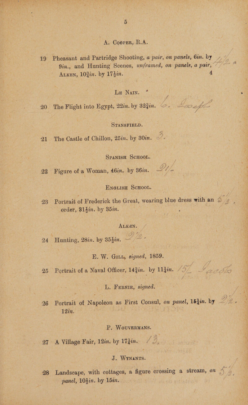  A. Cooper, R.A. 19 Pheasant and Partridge Shooting, a pair, on panels, Gin. by Bs 9in., and Hunting Scenes, unframed, on panels, a pair, To ALKEN, 103in. by 174dun. : 4 Le ‘Nain. e 20 The Flight into Egypt, 22%. by 323in. o-. OT ANSFIELD. SS 21 The Castle of Chillon, 25in. by 30in. - Spanish ScHOOL. 22. Figure of a Woman, 46in. by 36in. LY /. ENGLISH ScHoot. | 23 Portrait of Frederick the Great, Neate blue dress with an A uy order, 314i. by 352. - ALKEN. \ f : ef} 4 94 Hunting, 28in. by 354in. —~ E. W. Ginw, signed, 1859. 25 Portrait of a Naval Officer, 143in. by 11}in. / Ai L, Furate, signed. 26 Portrait of agoldon aS | First Consul, on Aa sin by 12in. , P. WovverMaAns. 27 A Village Fair, 12in. by 17Zin. J. WYNANTS. 28 Landscape, with “eotteges, a figure crossing a stream, on A ‘ panel, 10}in. by 15in. | | , op