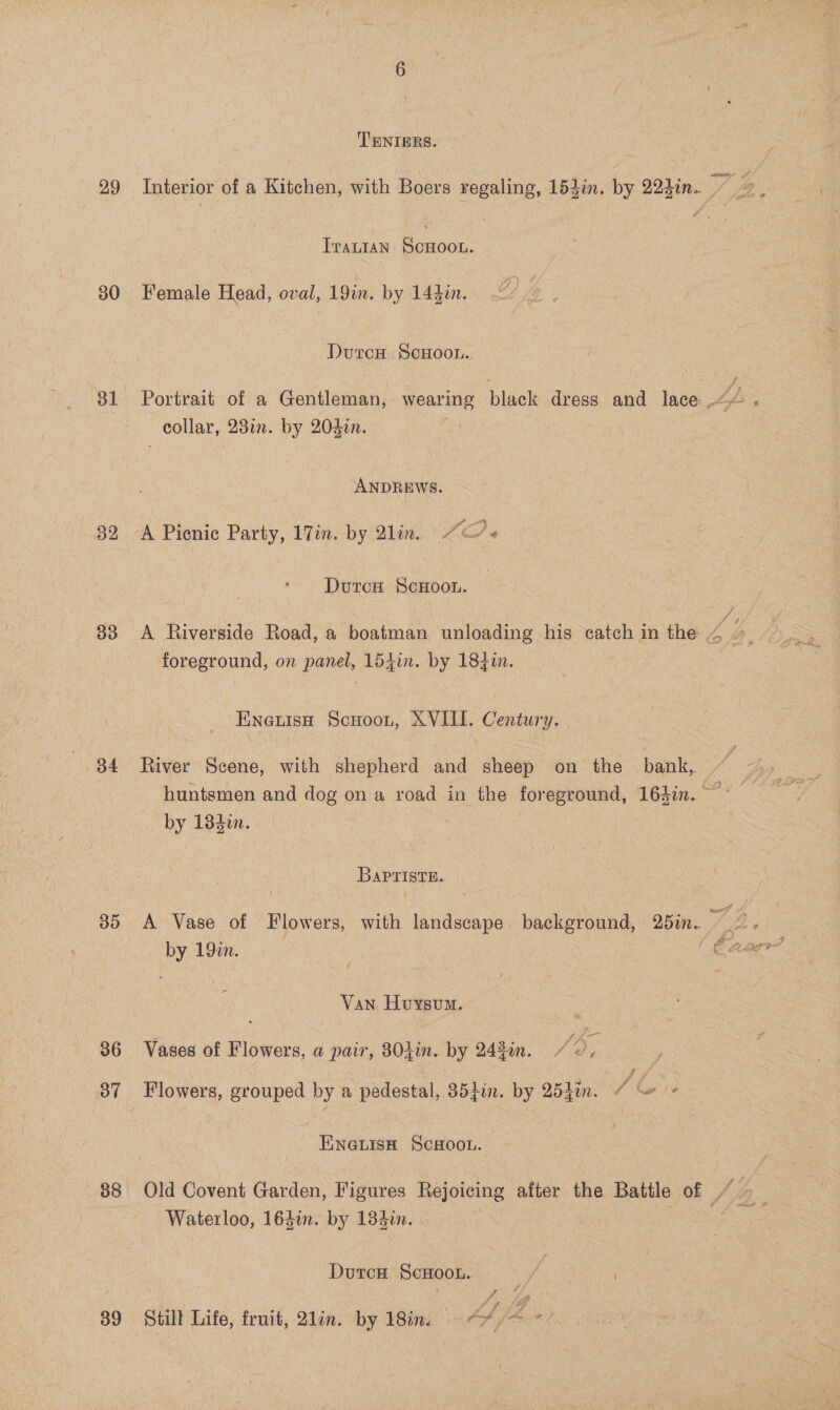 29 30 ol 82 33 34 By) 36 3” 38 3g TENIERS. Trantan ScHOOL. Female Head, oval, 19m. by 144i. Durcu ScHoou. Portrait of a Gentleman, wearing black dress and lace th ; collar, 23in. by 202in. - ANDREWS. ‘A Picnic Party, 17in. by Qlin. “+ Dutcs ScHoou. foreground, on Fas 154in. by 1840. EnauisH Scoot, XVIII. Century. River Scene, with shepherd and sheep on the bank, huntgsmen and dog on a road in the foreground, 164in. ~~ by 183i. BaPpristB. oF 19in. Van Huysum. Vases of Flowers, a pair, 804in. by 243%n. you Flowers, grouped by a pedestal, 35f7n. by 2540. f(s ENGLISH SCHOOL. Old Covent Garden, Fierce Rejoicing ‘after the Battle of — Waterloo, 164%. by 133in. | DutcH ScHooth.. Still Life, fruit, 2lin. by 18im.