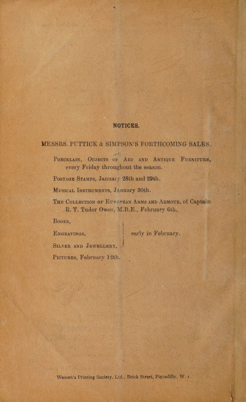 NOTICES. MESSRS. PUTTICK &amp; SIMPSON’S FORTHCOMING SALES.. PoRcELAIN, Oxsects oF Art and ANTIQUE FURNITURE, every Friday throughout the season. Postage Stamps, January 28th and 29th. Mustcan InstRUMENTS, January 30th. De THe Connection or Eurepean Anms and Armour, of Captaim _R. T. Tudor Owen, M.B.E., February 6th. Books, | ENGRAVINGS, early in February. SILVER AND JEWELLERY, Pictures, February 12th. ‘Women’s Printing Society, Lid., Brick Street, Piccadilly, W. 1. 