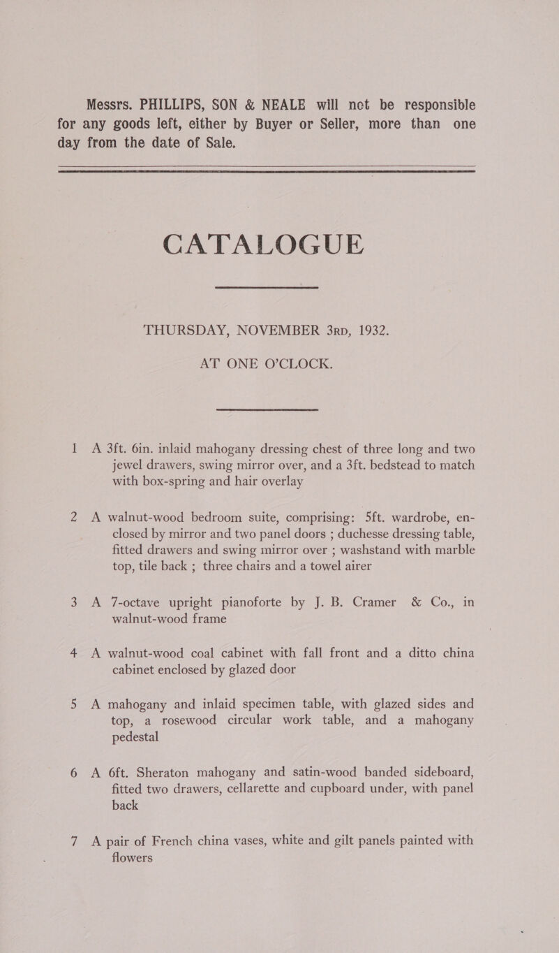 Messrs. PHILLIPS, SON &amp; NEALE will net be responsible for any goods left, either by Buyer or Seller, more than one day from the date of Sale.  CATALOGUE THURSDAY, NOVEMBER 3rp, 1932. AT ONE O’CLOCK. 1 A 3ft. 6in. inlaid mahogany dressing chest of three long and two jewel drawers, swing mirror over, and a 3ft. bedstead to match with box-spring and hair overlay 2 A walnut-wood bedroom suite, comprising: 5ft. wardrobe, en- closed by mirror and two panel doors ; duchesse dressing table, fitted drawers and swing mirror over ; washstand with marble top, tile back ; three chairs and a towel airer 3 A 7-octave upright pianoforte by J. B. Cramer &amp; Co., in walnut-wood frame 4 A walnut-wood coal cabinet with fall front and a ditto china cabinet enclosed by glazed door 5 A mahogany and inlaid specimen table, with glazed sides and top, a rosewood circular work table, and a mahogany pedestal 6 A 6ft. Sheraton mahogany and satin-wood banded sideboard, fitted two drawers, cellarette and cupboard under, with panel back 7 A pair of French china vases, white and gilt panels painted with flowers