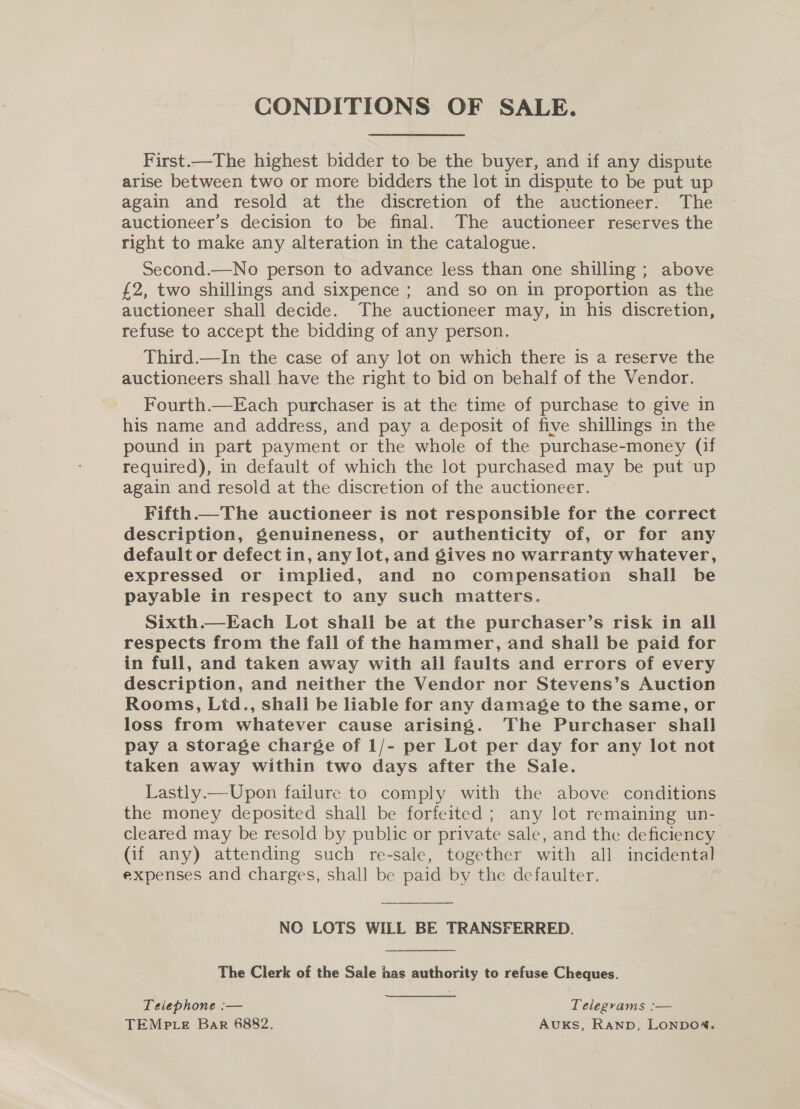 CONDITIONS OF SALE. First.—The highest bidder to be the buyer, and if any dispute arise between two or more bidders the lot in dispute to be put up again and resold at the discretion of the auctioneer. The auctioneer’s decision to be final. The auctioneer reserves the right to make any alteration in the catalogue. Second.—No person to advance less than one shilling ; above £2, two shillings and sixpence ; and so on in proportion as the auctioneer shall decide. The auctioneer may, in his discretion, refuse to accept the bidding of any person. Third.—In the case of any lot on which there is a reserve the auctioneers shall have the right to bid on behalf of the Vendor. Fourth.—Each purchaser is at the time of purchase to give in his name and address, and pay a deposit of five shillings in the pound in part payment or the whole of the purchase-money (if required), in default of which the lot purchased may be put up again and resold at the discretion of the auctioneer. Fifth.—The auctioneer is not responsible for the correct description, genuineness, or authenticity of, or for any default or defect in, any lot, and gives no warranty whatever, expressed or implied, and no compensation shall be payable in respect to any such matters. Sixth.—Each Lot shall be at the purchaser’s risk in all respects from the fall of the hammer, and shall be paid for in full, and taken away with all faults and errors of every description, and neither the Vendor nor Stevens’s Auction Rooms, Lid., shali be liable for any damage to the same, or loss from whatever cause arising. The Purchaser shall pay a storage charge of 1/- per Lot per day for any lot not taken away within two days after the Sale. Lastly.— Upon failure to comply with the above conditions the money deposited shall be forfeited; any lot remaining un- cleared may be resold by public or private sale, and the deficiency (if any) attending such re-sale, together with all incidental expenses and charges, shall be paid by the defaulter. NOC LOTS WILL BE TRANSFERRED. The Clerk of the Sale has authority to refuse Cheques. Telephone :— Telegyams :— TEMPLE Bar 6882. AUKS, Ranp, LONDON.