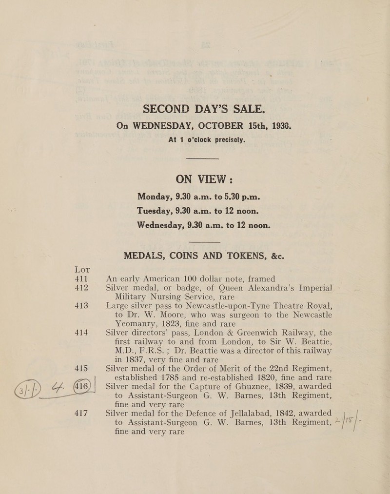 SECOND DAY’S SALE. On WEDNESDAY, OCTOBER 15th, 1930. At 1 o’clock precisely. ON VIEW : Monday, 9.30 a.m. to 5.30 p.m. Tuesday, 9.30 a.m. to 12 noon. Wednesday, 9.30 a.m. to 12 noon. MEDALS, COINS AND TOKENS, &amp;c. An early American 100 dollar note, framed Silver medal, or badge, of Queen Alexandra’s Imperial Military Nursing Service, rare Large silver pass to Newcastle-upon-Tyne Theatre Royal, to Dr. W. Moore, who was surgeon to the Newcastle Yeomanry, 1823, fine and rare Silver directors’ pass, London &amp; Greenwich Railway, the first railway to and from London, to Sir W. Beattie, M.D., F.R.S.; Dr. Beattie was a director of this railway in. 1837, very fine and rare Silver medal of the Order of Merit of the 22nd Regiment, established 1785 and re-established 1820, fine and rare Silver medal for the Capture of Ghuznee, 1839, awarded to Assistant-Surgeon G. W. Barnes, 13th Regiment, fine and very rare Silver medal for the Defence of Jellalabad, 1842, awarded fine and very rare | my}. |