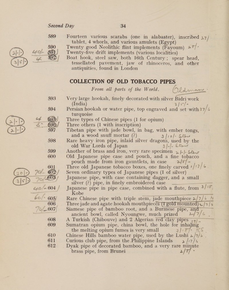   Fourteen various scarabs (one in alabaster), inscribed »7/ tablet, 4 whorls, and various amulets (Egypt) Twenty good Neolithic flint implements (Fayoum) at] ‘i Twenty-five drift implements (various localities) Boat hook, steel saw, both 16th Century; spear head, tessellated pavement, jaw of rhinoceros, and other antiquities, found in London COLLECTION OF OLD TOBACCO PIPES From all parts of the World. Gy: LA ——— Very large hookah, finely decorated with silver fas work (India) 3) s°/- Persian hookah or water pipe, top engraved and set with 27/ turquoise Three types of Chinese pipes (1 for opium) Three others (1 with inscription) Tibetan pipe with jade bowl, in bag, gee ae — and a wood snuff mortar (?) 1o/s Rare heavy iron pipe, inlaid silver inaoeee ised be: the old War Lords of Japan - 3 )-/. Seow Another of brass and iron, very rare specimen i )+ Slsag Old Japanese pipe case and pouch, and a fine tobacco pouch made from iron gauntlets, in case 2/77 - hy Three old Japanese tobacco boxes, one finely carved '/'?/ © Seven ordinary types of Japanese pipes (1 of silver) Japanese pipe, with case containing dagger, and a small silver (?) pipe, in finely embroidered case ———— Japanese pipe in pipe case, combined with a flute, fom 3/ I Kobe cial Rare Chinese pipe with triple stem, jade mouthpiece r/ 7/6 [&amp; Three jade and agate hookah coe pg Ne ~/7 [als Siamese pipe of bamboo root, and a Burmese pipe, a ancient bowl, called Nyoungwe, much prized 2/9 7f ce A Turkish (Chibouve) and 2 Algerian red clay pipes ; 9) Wise Sumatran opium pipe, china bowl, the hole for bey ae the melting opium fumes is very small 23)1F s Chinese Hills bamboo water pipe, used by the Lushi - fan bo , Curious club pipe, from the Philippine Islands a //7/« . Dyak pipe of decorated bamboo, and a very rare ay ute brass pipe, from Brunei Py 77 -