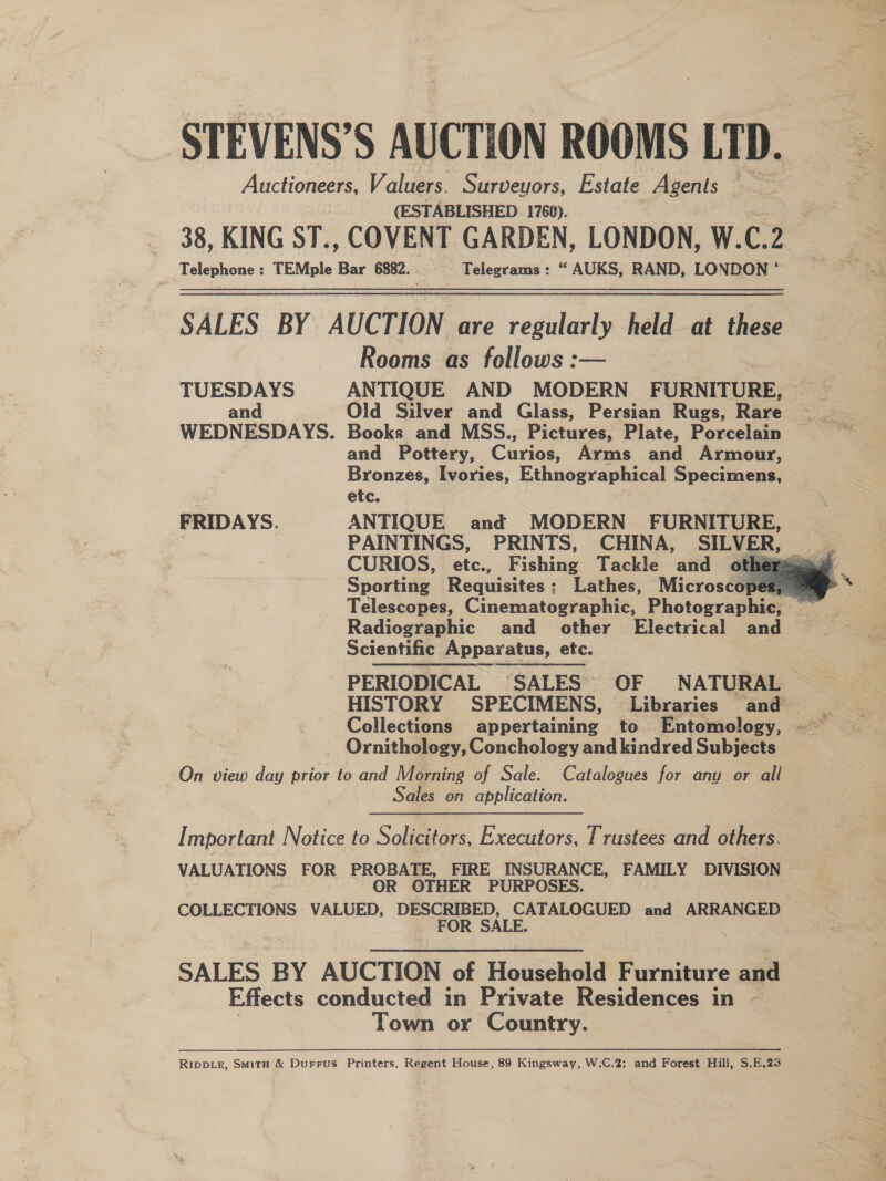 STEVENS’S AUCTION ROOMS LTD. Auctioneers, Valuers. Surveyors, Estate Agents — (ESTABLISHED 1760). 38, KING ST., COVENT GARDEN, LONDON, W. C.2 Telephone : TEMple ge 6882. Telegrams : “ AUKS, RAND, LONDON * SALES BY AUCTION are regularly held at these Rooms as follows :— TUESDAYS ANTIQUE AND MODERN’ FURNITURE, and Old Silver and Glass, Persian Rugs, Rare WEDNESDAYS. Books and MSS., Pictures, Plate, Porcelain and Pottery, Cane Arms and Armour, Bronzes, Ivories, Ethnographical Specimens, etc. FRIDAYS. ANTIQUE and MODERN FURNITURE,    Sporting Requisites: Lathes, Microscop  Radiographic and _ other Electrical and Scientific Apparatus, etc. PERIODICAL SALES. OF NATURAL HISTORY SPECIMENS, Libraries and Ornithology, Conchology and kindred Subjects On view day prior to and Morning of Sale. Catalogues for any or all Sales on application. Important Notice to Solicitors, Executors, Trustees and others. VALUATIONS FOR PROBATE, FIRE INSURANCE, FAMILY DIVISION OR OTHER PURPOSES. COLLECTIONS VALUED, ‘DESCRIBED, CATALOGUED and ARRANGED FOR SALE. SALES BY AUCTION of Household Furniture and | Effects conducted in Private Residences in ~ Town or Country. Rippiz, Smith &amp; Durrus Printers, Regent House, 89 Kingsway, W.C.2; and Forest Hill, S.E.23