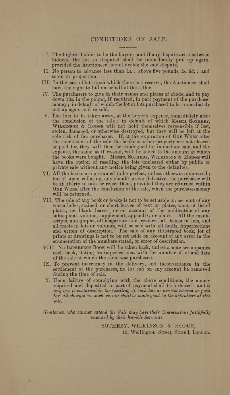 CONDITIONS OF SALE,  bidders, the lot so disputed shall be immediately put up again, provided the Auctioneer cannot decide the said dispute. so On in proportion. have the right to bid on behalf of the seller. down 10s. in the pound, if required, in part payment of the purchase- money; in default of which the lot or lots purchased to be immediately put up again and re-sold. the conclusion of the sale; in default of which Messrs. SoTHEBY, Wiixkinson &amp; Hopes will not hold themselves responsible if lost, stolen, damaged, or otherwise destroyed, but they will be left at the sole risk of the purchaser. If, at the expiration of ONE WEEK after the conclusion of the sale the books or other property are not cleared or paid for, they will then. be catalogued for immediate sale, and the expense, the same as if re-sold, will be.added to the amount at which the books were bought. Messrs. SotHeBy, WiLKINSoNn &amp; Hopaz will have the option of reselling the lots uncleared either by public or private sale without any notice being given to the defaulter. All the books are presumed to be perfect, unless otherwise expressed ; but if upon collating, any should prove defective, the purchaser will be at liberty to take or reject them, provided they are returned within Onr WEEK after the conclusion of the sale, when the purchase-money will be returned. worm-holes, stained or short leaves of text or plates, want of list of plates, or blank leaves, or on account of the publication of any subsequent volume, supplement, appendix, or plates. All the manu- scripts, autographs, all magazines and reviews, all books in lots, and all tracts in lots or volumes, will be sold with all faults, imperfections and errors of description. The sale of any illustrated book, lot of prints or drawings is not to be set aside on account of any error in the enumeration of the numbers stated, or error of description. each book, stating its imperfections, with the number of lot and date of the sale at which the same was purchased. To prevent inaccuracy in the delivery, and inconvenience in the settlement of the purchases, no lot can on any account be removed during the time of sale. required and deposited in part of payment shall be forfeited ; and «af any loss is sustained wn the reselling of such lots as are not cleared or paid for all charges on such re-sale shall be made good by the defaulters at this sale.  executed by their humble Servants, SOTHEBY, WILKINSON &amp; HODGE, 13, Wellington Street, Strand, London.