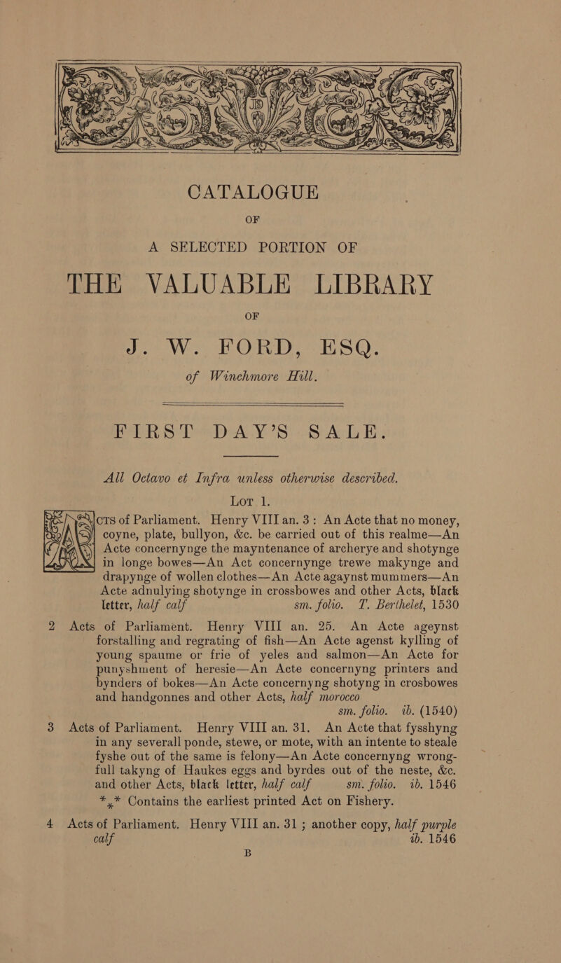    A SELECTED PORTION OF THE VALUABLE LIBRARY OF WL ORE oH SG: of Winchmore Mill.   PPE ty) Lee VS) St Ady Hs All Octavo et Infra unless otherwise described. Lor. 1. x “\icts of Parliament. Henry VIII an.3: An Acte that no money, oy y| coyne, plate, bullyon, &amp;c. be carried out of this realme—An Acte concernynge the mayntenance of archerye and shotynge in longe bowes—An Act concernynge trewe makynge and drapynge of wollen clothes—An Acte agaynst mummers—An Acte adnulying shotynge in crossbowes and other Acts, black letter, half calf sm. folio. T. Berthelet, 1530 2 Acts of Parliament. Henry VIII an. 25. An Acte ageynst forstalling and regrating of fish—An Acte agenst kylling of young spaume or frie of yeles and salmon—An Acte for punyshment of heresie—An Acte concernyng printers and bynders of bokes—An Acte concernyng shotyng in crosbowes and handgonnes and other Acts, half morocco sm. folio. 1b. (1540) 3 Acts of Parliament. Henry VIII an. 31. An Acte that fysshyng in any severall ponde, stewe, or mote, with an intente to steale fyshe out of the same is felony—An Acte concernyng wrong- full takyng of Haukes eggs and byrdes out of the neste, &amp;c. and other Acts, black letter, half calf sm. folio. ib. 1546 ** Contains the earliest printed Act on Fishery.  Rae OD 4 Acts of Parliament. Henry VIII an. 31 ; another copy, half purple calf ib. 1546 B