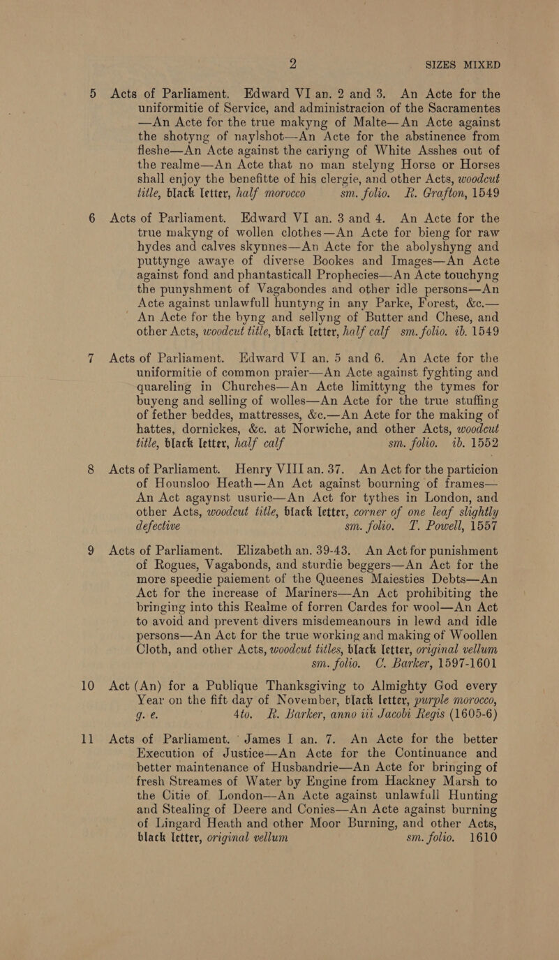 1] 2 SIZES MIXED Acts of Parliament. Edward VI an. 2 and 3. An Acte for the uniformitie of Service, and administracion of the Sacramentes —An Acte for the true makyng of Malte—An Acte against the shotyng of naylshot—An Acte for the abstinence from fleshe—An Acte against the cariyng of White Asshes out of the realme—An Acte that no man stelyng Horse or Horses shall enjoy the benefitte of his clergie, and other Acts, woodcut title, black letter, half morocco sm. folio. R. Grafton, 1549 Acts of Parliament. Edward VI an. 3 and 4. An Acte for the true makyng of wollen clothes—An Acte for bieng for raw hydes and calves skynnes—An Acte for the abolyshyng and puttynge awaye of diverse Bookes and Images—An Acte against fond and phantasticall Prophecies—An Acte touchyng the punyshment of Vagabondes and other idle persons—An Acte against unlawfull huntyng in any Parke, Forest, &amp;c.— _ An Acte for the byng and sellyng of Butter and Chese, and other Acts, woodcut title, black letter, half calf sm. folio. 1b. 1549 Acts of Parliament. Edward VI an. 5 and 6. An Acte for the uniformitie of common praier—An Acte against fyghting and quareling in Churches—An Acte limittyng the tymes for buyeng and selling of wolles—An Acte for the true stuffing of fether beddes, mattresses, &amp;c.—An Acte for the making of hattes, dornickes, &amp;c. at Norwiche, and other Acts, woodcut title, black letter, half calf sm. folio. ib. 1552 Acts of Parliament. Henry VII. an.37. An Act for the particion of Hounsloo Heath—An Act against bourning of frames— An Act agaynst usurie—An Act for tythes in London, and other Acts, woodcut title, black letter, corner of one leaf slightly defective sm. folio. TI’. Powell, 1557 Acts of Parliament. Elizabeth an. 39-43. An Act for punishment of Rogues, Vagabonds, and sturdie beggers—An Act for the more speedie paiement of the Queenes Maiesties Debts—An Act for the increase of Mariners—An Act prohibiting the bringing into this Realme of forren Cardes for wool—An Act to avoid and prevent divers misdemeanours in lewd and idle persons—An Act for the true working and making of Woollen Cloth, and other Acts, woodcut titles, black Tetter, original vellum sm. folio. C. Barker, 1597-1601 Year on the fift day of November, black letter, purple morocco, g. @. 4to. ER. Barker, anno wi Jacoht Regis (1605-6) Acts of Parliament. James I an. 7. An Acte for the better Execution of Justice—An Acte for the Continuance and better maintenance of Husbandrie—An Acte for bringing of fresh Streames of Water by Engine from Hackney Marsh to the Citie of London—An Acte against unlawfull Hunting and Stealing of Deere and Conies—An Acte against burning of Lingard Heath and other Moor Burning, and other Acts, black letter, original vellum sm. folio. 1610