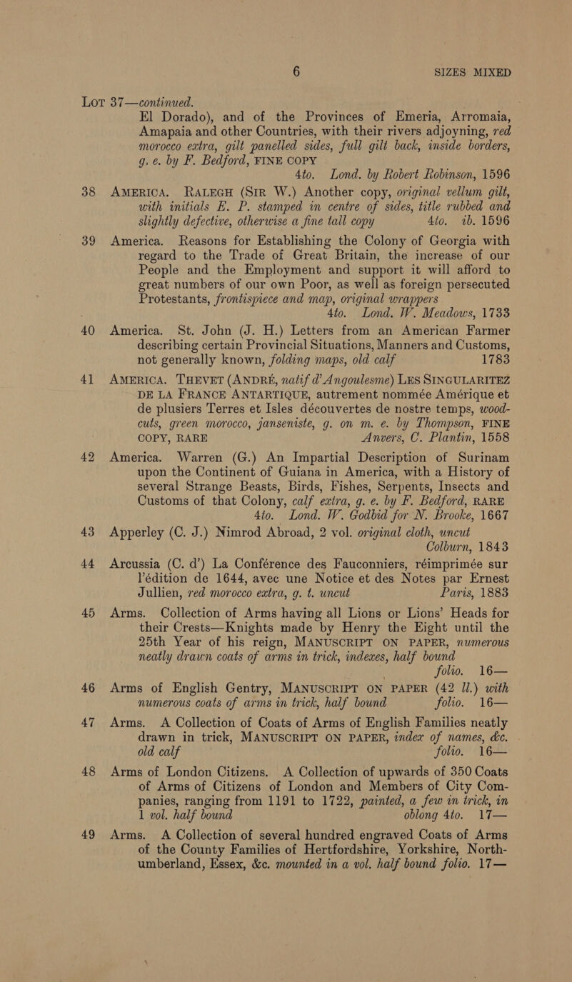 38 39 40 4] 42 43 14 45 46 47 48 49 El Dorado), and of the Provinces of Emeria, Arromaia, Amapaia and other Countries, with their rivers adjoyning, red morocco extra, gilt panelled sides, full gilt back, inside borders, g. e. by F. Bedford, FINE COPY 4to. Lond. by Robert Robinson, 1596 AMERICA. RALEGH (StR W.) Another copy, original vellum gilt, with initials E. P. stamped in centre of sides, title rubbed and slightly defective, otherwise a fine tall copy 4io. 1b. 1596 America. Reasons for Establishing the Colony of Georgia with regard to the Trade of Great Britain, the increase of our People and the Employment and support it will afford to great numbers of our own Poor, as well as foreign persecuted Protestants, frontispiece and map, original wrappers 4to. Lond. W. Meadows, 1733 America. St. John (J. H.) Letters from an American Farmer describing certain Provincial Situations, Manners and Customs, not generally known, folding maps, old calf 1783 AMERICA. THEVET (ANDRE, natif d’ Angoulesme) Les SINGULARITEZ DE LA FRANCE ANTARTIQUE, autrement nommée Amérique et de plusiers Terres et Isles découvertes de nostre temps, wood- culs, green morocco, janseniste, g. on m. e. by Thompson, FINE COPY, RARE Anvers, C. Plantin, 1558 America. Warren (G.) An Impartial Description of Surinam upon the Continent of Guiana in America, with a History of several Strange Beasts, Birds, Fishes, Serpents, Insects and Customs of that Colony, calf extra, g. e. by F. Bedford, RARE 4to. Lond. W. Godbid for N. Brooke, 1667 Apperley (C. J.) Nimrod Abroad, 2 vol. original cloth, wncut Colburn, 1843 Arcussia (C. d’) La Conférence des Fauconniers, réimprimée sur Védition de 1644, avec une Notice et des Notes par Ernest Jullien, red morocco extra, g. t. uncut Paris, 1883 Arms. Collection of Arms having all Lions or Lions’ Heads for their Crests—Knights made by Henry the Eight until the 25th Year of his reign, MANUSCRIPT ON PAPER, numerous neatly drawn coats of arms in trick, indexes, half bound folio. 16— Arms of English Gentry, MANUSCRIPT ON PAPER (42 Jl.) with numerous coats of arms in trick, half bound folio. 16— Arms. A Collection of Coats of Arms of English Families neatly drawn in trick, MANUSCRIPT ON PAPER, index of names, &amp;c. old calf folio. 16— Arms of London Citizens, A Collection of upwards of 350 Coats of Arms of Citizens of London and Members of City Com- panies, ranging from 1191 to 1722, painted, a few in trick, in 1 vol. half bound oblong 4t0. 17— Arms. A Collection of several hundred engraved Coats of Arms of the County Families of Hertfordshire, Yorkshire, North- umberland, Essex, &amp;c. mounted in a vol. half bound folio. 17 —