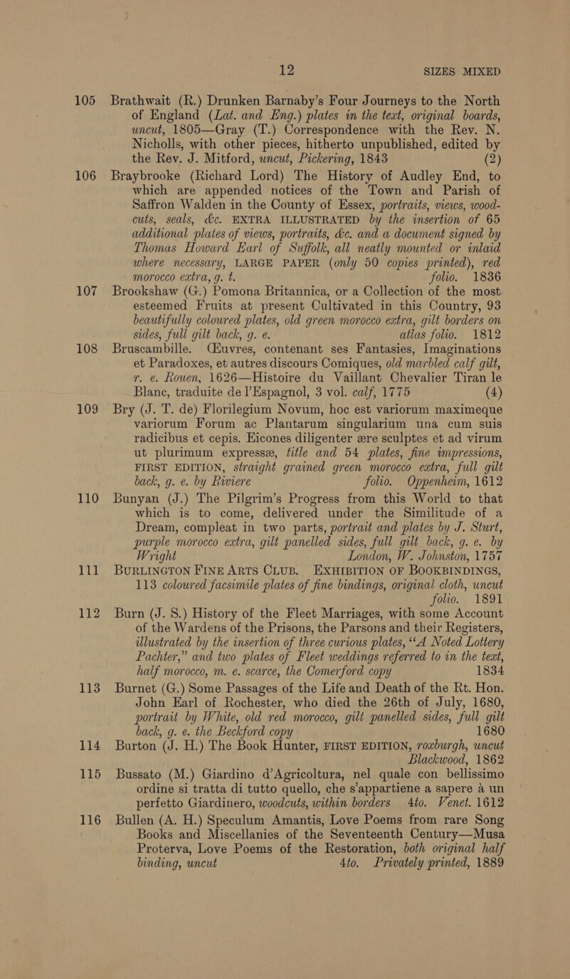 105 106 107 108 109 110 111 112 113 12 SIZES MIXED Brathwait (R.) Drunken Barnaby’s Four Journeys to the North of England (Lat. and Eng.) plates in the text, original boards, uncut, 1805—Gray (T.) Correspondence with the Rev. N. Nicholls, with other pieces, hitherto unpublished, edited by the Rev. J. Mitford, uncut, Pickering, 1843 (2) Braybrooke (Richard Lord) The History of Audley End, to which are appended notices of the Town and Parish of Saffron Walden in the County of Essex, portraits, views, wood- cuts, seals, dc. EXTRA ILLUSTRATED by the insertion of 65 additional plates of views, portraits, dc. and a document signed by Thomas Howard Earl of Suffolk, all neatly mounted or inlaid where necessary, LARGE PAPER (only 50 copies printed), red morocco extra, g. t. folio. 1836 Brookshaw (G.) Pomona Britannica, or a Collection of the most esteemed Fruits at present Cultivated in this Country, 93 beautifully coloured plates, old green morocco extra, gilt borders on sides, full gilt back, 9g. @. atlas folio. 1812 Bruscambille. Cuvres, contenant ses Fantasies, Imaginations et Paradoxes, et autres discours Comiques, old marbled calf gilt, r. e. Rouen, 1626—Histoire du Vaillant Chevalier Tiran le Blanc, traduite de l’Espagnol, 3 vol. calf, 1775 (4) Bry (J. T. de) Florilegium Novum, hoc est variorum maximeque variorum Forum ac Plantarum singularium una cum suis radicibus et cepis. Eicones diligenter zre sculptes et ad virum ut plurimum express, title and 54 plates, fine impressions, FIRST EDITION, straight grained green morocco extra, full gilt back, g. ¢. by Riviere folio. Oppenheim, 1612 Bunyan (J.) The Pilgrim’s Progress from this World to that which is to come, delivered under the Similitude of a Dream, compleat in two parts, portrait and plates by J. Sturt, purple morocco extra, gilt panelled sides, full gilt back, g. e. by Wright London, W. Johnston, 1757 BURLINGTON FINE ARTS CLUB. EXHIBITION OF BOOKBINDINGS, 113 coloured facsimile plates of fine bindings, original cloth, uncut folio. 1891 Burn (J. 8S.) History of the Fleet Marriages, with some Account of the Wardens of the Prisons, the Parsons and their Registers, illustrated by the insertion of three curious plates, “A Noted Lottery Pachter,” and two plates of Fleet weddings referred to in the teat, half morocco, m. e. scarce, the Comerford copy 1834 Burnet (G.) Some Passages of the Life and Death of the Rt. Hon. John Earl of Rochester, who died the 26th of July, 1680, portrait by White, old red morocco, gilt panelled sides, a gilt back, g. @. the Beckford copy 1680 Burton (J. H.) The Book Hunter, FIRST EDITION, roxburgh, uncut Blackwood, 1862 Bussato (M.) Giardino d’Agricoltura, nel quale con bellissimo ordine si tratta di tutto quello, che s’appartiene a sapere 4 un perfetto Giardinero, woodcuts, within borders 4to. Venet. 1612 Bullen (A. H.) Speculum Amantis, Love Poems from rare Song Books and Miscellanies of the Seventeenth Century—Musa Proterva, Love Poems of the Restoration, both original half binding, uncut 4to. Privately printed, 1889