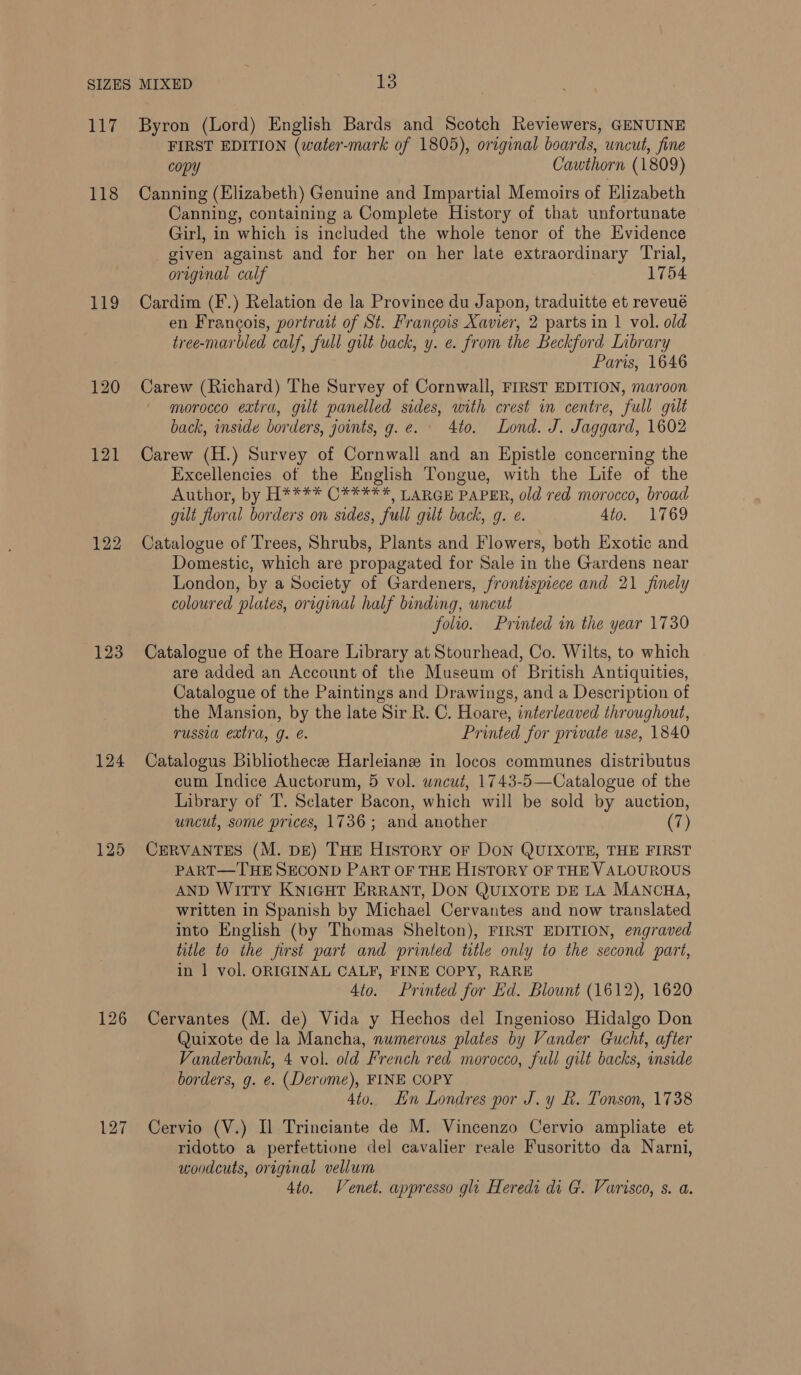 118 119 120 121 122 123 124 125 126 127 FIRST EDITION (water-mark of 1805), original boards, uncut, fine copy Cauthorn (1809) Canning (Elizabeth) Genuine and Impartial Memoirs of Elizabeth Canning, containing a Complete History of that unfortunate Girl, in which is included the whole tenor of the Evidence given against and for her on her late extraordinary Trial, original calf 1754 Cardim (F.) Relation de la Province du Japon, traduitte et reveué en Francois, portrait of St. Francois Xavier, 2 parts in 1 vol. old tree-marbled calf, full guilt back, y. e. from the Beckford Library Paris, 1646 Carew (Richard) The Survey of Cornwall, FIRST EDITION, maroon morocco extra, gilt panelled sides, with crest in centre, full gilt back, inside borders, joints, g.e. 4to. Lond. J. Jaggard, 1602 Carew (H.) Survey of Cornwall and an Epistle concerning the Excellencies of the English Tongue, with the Life of the Author, by H**** C***** LARGE PAPER, old red morocco, broad gut floral borders on sides, full gilt back, g. e. 4to. 1769 Catalogue of Trees, Shrubs, Plants and Flowers, both Exotic and Domestic, which are propagated for Sale in the Gardens near London, by a Society of Gardeners, frontispiece and 21 finely coloured plates, original half binding, uncut folio. Printed in the year 1730 Catalogue of the Hoare Library at Stourhead, Co. Wilts, to which are added an Account of the Museum of British Antiquities, Catalogue of the Paintings and Drawings, and a Description of the Mansion, by the late Sir R. C. Hoare, interleaved throughout, russia extra, g. e. Printed for private use, 1840 Catalogus Bibliothecee Harleianz in locos communes distributus cum Indice Auctorum, 5 vol. wneut, 1743-5—Catalogue of the Library of T. Sclater Bacon, which will be sold by auction, uncut, some prices, 1736; and another (7) CERVANTES (M. DE) THE History or DON QUIXOTE, THE FIRST PART—THE SECOND PART OF THE HISTORY OF THE VALOUROUS AND WITTY KNIGHT ERRANT, DON QUIXOTE DE LA MANCHA, written in Spanish by Michael Cervantes and now translated into English (by Thomas Shelton), FIRST EDITION, engraved title to the first part and printed title only to the second part, in 1 vol. ORIGINAL CALF, FINE COPY, RARE Ato. Printed for Ed. Blount (1612), 1620 Cervantes (M. de) Vida y Hechos del Ingenioso Hidalgo Don Quixote de la Mancha, numerous plates by Vander Gucht, after Vanderbank, 4 vol. old French red morocco, full gilt backs, inside borders, g. e. (Derome), FINE COPY 4to. Lin Londres por J. y L. Tonson, 1738 Cervio (V.) Il Trinciante de M. Vincenzo Cervio ampliate et ridotto a perfettione del cavalier reale Fusoritto da Narni, woodcuts, original vellum 4to. Venet. appresso gli Heredi di G. Varisco, s. a.
