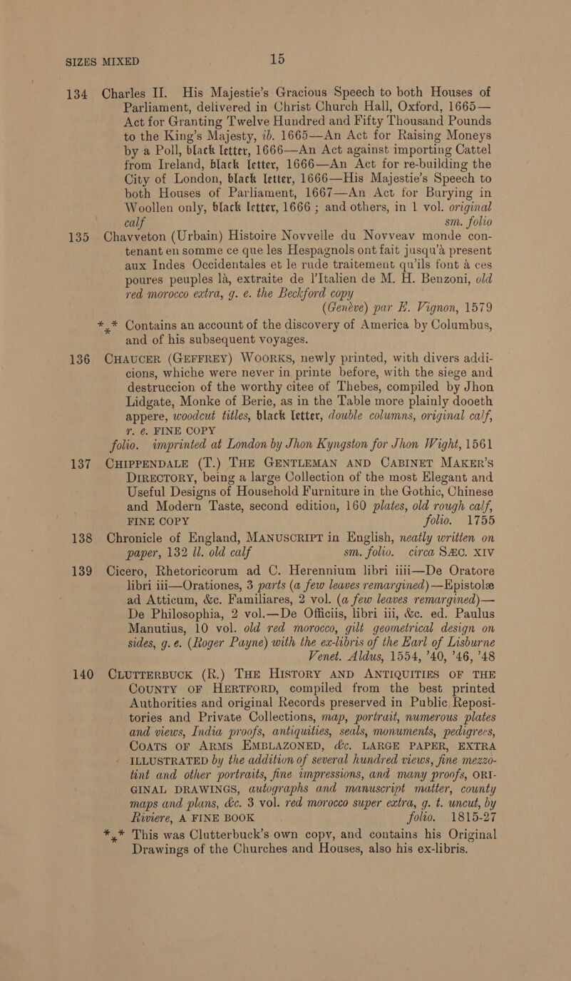 134 Charles II. His Majestie’s Gracious Speech to both Houses of Parliament, delivered in Christ Church Hall, Oxford, 1665— Act for Granting Twelve Hundred and Fifty Thousand Pounds to the King’s Majesty, ib. 1665—An Act for Raising Moneys by a Poll, black (etter, 1666—An Act against importing Cattel from Ireland, black etter, 1666—An Act for re-building the City of London, black etter, 1666—His Majestie’s Speech to both Houses of Parliament, 1667—An Act for Burying in Woollen only, black letter, 1666 ; and others, in 1 vol. original calf sm. folio 135 Chavveton (Urbain) Histoire Novvelle du Novveav monde con- tenant en somme ce que les Hespagnols ont fait jusqu’a present aux Indes Occidentales et le rude traitement qwils font a ces poures peuples la, extraite de I’Italien de M. H. Benzoni, old read morocco extra, g. e. the Beckford copy (Geneve) par Hb. Vignon, 1579 *,* Contains an account of the discovery of America by Columbus, and of his subsequent voyages. 136 CHAUCER (GEFFREY) WooRKS, newly printed, with divers addi- cions, whiche were never in printe before, with the siege and destruccion of the worthy citee of Thebes, compiled by Jhon Lidgate, Monke of Berie, as in the Table more plainly dooeth appere, woodcut titles, black letter, double columns, original calf, r. €. FINE COPY folio. imprinted at London by Jhon Kyngston for Jhon Wight, 1561 137 CHIPPENDALE (T.) THE GENTLEMAN AND CABINET MAKER’S DirecToRY, being a large Collection of the most Hlegant and Useful Designs of Household Furniture in the Gothic, Chinese and Modern Taste, second edition, 160 plates, old rough calf, FINE COPY folio. 1755 138 Chronicle of England, MANuscRIPY in English, neatly written on paper, 132 Ul. old calf sm. folio. circa SHC. XIV 139 Cicero, Rhetoricorum ad C. Herennium libri iii—De Oratore libri iii—Orationes, 3 parts (a few leaves remargined) —Epistole ad Atticum, &amp;c. Familiares, 2 vol. (a few leaves remargined)— De Philosophia, 2 vol.—De Officiis, libri ii, &amp;c. ed. Paulus Manutius, 10 vol. old red morocco, gilt geometrical design on sides, g.e. (Roger Payne) with the ex-libris of the Earl of Lisburne Venet. Aldus, 1554, ’40, ’46, 748 140 CLurrerBucK (R.) THE HisToRY AND ANTIQUITIES OF THE CouNTY OF HERTFORD, compiled from the best printed Authorities and original Records preserved in Public, Reposi- tories and Private Collections, map, portrait, numerous plates and views, India proofs, antiquities, seals, monuments, pedigrecs, Coats oF ARMS EMBLAZONED, dc. LARGE PAPER, EXTRA ILLUSTRATED by the addition of several hundred views, fine mezzo- tint and other portraits, fine impressions, and many proofs, ORI- GINAL DRAWINGS, autographs and manuscript matter, county maps and plans, &amp;c. 3 vol. red morocco super extra, g. t. uncut, by Riviere, A FINE BOOK folto. 1815-27 This was Clutterbuck’s own copy, and contains his Original Drawings of the Churches and Houses, also his ex-libris.