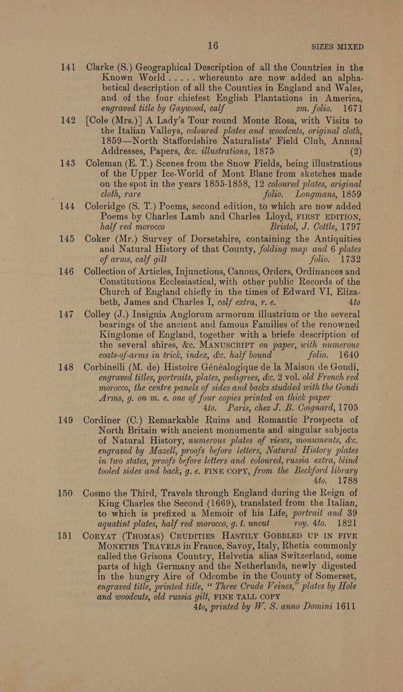 141 142 144 145 146 148 149 150 16 SIZES MIXED Clarke (S.) Geographical Description of all the Countries in the Known World..... whereunto are now added an alpha- betical description of all the Counties in England and Wales, and of the four chiefest English Plantations in America, engraved title by Gaywood, calf sm. folio. 1671 [Cole (Mrs.)] A Lady’s Tour round Monte Rosa, with Visits to the Italian Valleys, coloured plates and woodcuts, original cloth, 1859—North Staffordshire Naturalists’ Field Club, Annual Addresses, Papers, &amp;c. alustrations, 1875 (2) Coleman (E. T.) Scenes from the Snow Fields, being illustrations of the Upper Ice-World of Mont Blanc from sketches made on the spot in the years 1855-1858, 12 coloured plates, original cloth, rare folio. Longmans, 1859 Coleridge (S. T.) Poems, second edition, to which are now added Poems by Charles Lamb and Charles Lloyd, FIRST EDITION, half red morocco Bristol, J. Cottle, 1797 Coker (Mr.) Survey of Dorsetshire, containing the Antiquities and Natural History of that County, folding map and 6 plates of arms, calf gilt folio. 1732 Collection of Articles, Injunctions, Canons, Orders, Ordinances and Constitutions Ecclesiastical, with other public Records of the Church of England chiefly in the times of Edward VI, Eliza- beth, James and Charles I, calf extra, r. ¢. 4to Colley (J.) Insignia Anglorum armorum illustrium or the several bearings of the ancient and famous Families of the renowned Kingdome of England, together with a briefe description of the several shires, &amp;c. MANUSCRIPT on paper, with numerous coats-of-arms in trick, index, &amp;c. half bound folio. 1640 Corbinelli (M. de) Histoire Généalogique de la Maison de Gondi, engraved titles, portraits, plates, pedigrees, &amp;c. 2 vol. old French red morocco, the centre panels of sides and backs studded with the Gondi Arms, g. on m. e. one of four copies printed on thick paper 4to. Paris, chez J. B. Coignard, 1705 Cordiner (C.) Remarkable Ruins and Romantic Prospects of North Britain with ancient monuments and singular subjects of Natural History, numerous plates of views, monuments, dc. engraved by Mazell, proofs before letters, Natural History plates in two states, proofs before letters and coloured, russia extra, blind tooled sides and back, g. e. FINE COPY, from the Beckford library 4to. 1788 Cosmo the Third, Travels through England during the Reign of King Charles the Second (1669), translated from the Italian, to which is prefixed a Memoir of his Life, portrait and 39 aquatint plates, half red morocco, g. t. uncut roy. 4to. 1821 CoryaT (THOMAS) CRUDITIES HASTILY GOBBLED UP IN FIVE MoNETHS TRAVELS in France, Savoy, Italy, Rhetia commonly called the Grisons Country, Helvetia alias Switzerland, some parts of high Germany and the Netherlands, newly digested in the hungry Aire of Odcombe in the County of Somerset, engraved title, printed title, ‘‘ Three Crude Veines,” plates by Hole and woodcuts, old russia gill, FINE TALL COPY 4to, printed by W. S. anno Domini 1611