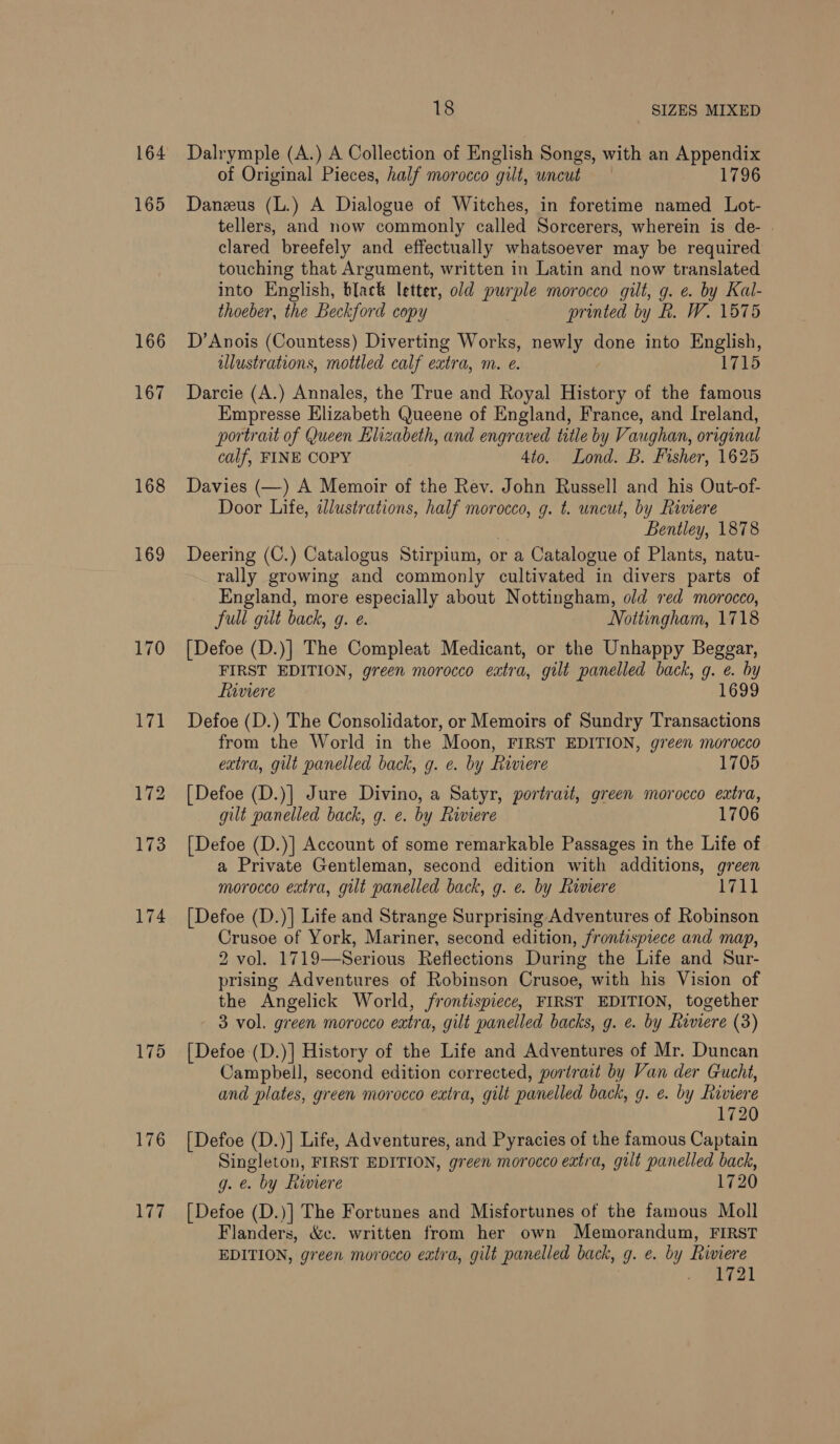 164 165 166 167 168 169 170 174 175 176 Lag 18 SIZES MIXED Dalrymple (A.) A Collection of English Songs, with an Appendix of Original Pieces, half morocco gilt, uncut 1796 Danzus (L.) A Dialogue of Witches, in foretime named Lot- tellers, and now commonly called Sorcerers, wherein is de- | clared breefely and effectually whatsoever may be required touching that Argument, written in Latin and now translated into English, black letter, old purple morocco gilt, g. e. by Kal- thoeber, the Beckford copy printed by R. W. 1575 D’Anois (Countess) Diverting Works, newly done into English, illustrations, mottled calf extra, m. e. 1715 Darcie (A.) Annales, the True and Royal History of the famous Empresse Elizabeth Queene of England, France, and Ireland, portrait of Queen Elizabeth, and engraved title by Vaughan, original calf, FINE COPY 4to. Lond. B. Fisher, 1625 Davies (—) A Memoir of the Rev. John Russell and his Out-of- Door Life, idlustrations, half morocco, g. t. uncut, by Riviere Bentley, 1878 Deering (C.) Catalogus Stirpium, or a Catalogue of Plants, natu- rally growing and commonly cultivated in divers parts of England, more especially about Nottingham, old red morocco, full gilt back, g. e. Nottingham, 1718 [Defoe (D.)] The Compleat Medicant, or the Unhappy Beggar, FIRST EDITION, green morocco extra, gilt panelled back, g. e. by fiaviere 1699 Defoe (D.) The Consolidator, or Memoirs of Sundry Transactions from the World in the Moon, FIRST EDITION, green morocco extra, gilt panelled back, g. e. by Rimere 1705 [Defoe (D.)] Jure Divino, a Satyr, portrait, green morocco extra, gilt panelled back, g. e. by Rwiere 1706 [Defoe (D.)] Account of some remarkable Passages in the Life of a Private Gentleman, second edition with additions, green morocco extra, gilt panelled back, g. e. by Riviere Dia) [Defoe (D.)] Life and Strange Surprising Adventures of Robinson Crusoe of York, Mariner, second edition, frontispiece and map, 2 vol. 1719—Serious Reflections During the Life and Sur- prising Adventures of Robinson Crusoe, with his Vision of the Angelick World, frontispiece, FIRST EDITION, together 3 vol. green morocco eatra, gilt panelled backs, g. e. by Riviere (3) [Defoe (D.)] History of the Life and Adventures of Mr. Duncan Campbell, second edition corrected, portrait by Van der Gucht, and plates, green morocco extra, gilt panelled back, g. e. by Riviere 1720 {Defoe (D.)] Life, Adventures, and Pyracies of the famous Captain Singleton, FIRST EDITION, green morocco eatra, gilt panelled back, g. e. by Riviere 1720 [Defoe (D.)] The Fortunes and Misfortunes of the famous Moll Flanders, &amp;c. written from her own Memorandum, FIRST EDITION, green morocco extra, gilt panelled back, g. e. by Riviere 1721