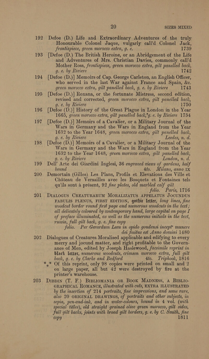 192 193 194 195 196 YG 198 190 200 201 bo =) wo 203 20 SIZES MIXED Defoe (D.) Life and Extraordinary Adventures of the truly Honourable Colonel Jaque, vulgarly call’d Colonel Jack, frontispiece, green morocco extra, 9. e. 1739 [Defoe (D.) The British Heroine, or an Abridgement of the Life and Adventures of Mrs. Christian Davies, commonly call’d Mother Ross, frontispiece, green morocco extra, gilt panelled back, g. @. by Riviere 1742 [Defoe (D.)] Memoirs of Cap. George Carleton, an English Officer, who served in the last War against France and Spain, &amp;c. green morocco eatra, gilt panelled back, g. e. by Riviere 1743 [Defoe (D.)] Roxana, or the fortunate Mistress, second edition, revised and corrected, green morocco extra, gilt panelled back, g. &amp;., by Riviere 1750 [Defoe (D.)] History of the Great Plague in London in the Year 1665, green morocco extra, gilt panelled back,*g. e. by Riviere 1754 [Defoe (D.)] Memoirs of a Cavalier, or a Military Journal of the Wars in Germany and the Wars in England from the Year 1632 to the Year 1648, green morocco extra, gilt panelled back, g. e. by Riviere Leedes, n. d. [Defoe (D.)] Memoirs of a Cavalier, or a Military Journal of the Wars in Germany and the Wars in England from the Year 1632 to the Year 1648, green morocco extra, gilt panelled back, g. e. by Riviere London, n. d. Dell Arte dei Giardini Inglesi, 36 engraved views of gardens, half bound 4to. Milano, anno 1x Demortain (Gilles) Les Plans, Profils et Elevations des Ville et Chateau de Versailles avec les Bosquets et Fontaines tels quwils sont a présent, 92 fine plates, old marbled calf gilt : folio. Paris, 1716 DIALOGUS CREATURARUM MORALIZATUS APPELATUS JOCUNDUS FABULIS PLENUS, FIRST EDITION, gothtc letter, long lines, fine woodcut border round first page and numerous woodcuts in the teat all delicately coloured by contemporary hand, large capital on page I of preface illuminated, as well as the numerous initials in the text, russia, full gilt back, g. e. fine copy folio. Per Gerardum Leeu in opido goudensi incept? munere dei fintus est Anno donini 1480 Dialogues of Creatures Moralised applicable and edifying to every merry and jocund matter, and right profitable to the Govern- ance of Men, edited by Joseph Haslewood, facsimile reprint in black Tetter, nwmerous woodcuts, crimson morocco extra, full gilt back, g. e. by Clarke and Bedford 4to. Triphook, 1816 on large paper, all but 42 were destroyed by fire at the printer’s warehouse. Dispin (T. F.) BIBLIOMANIA OR BooK MADNESS, A BIBLIO- GRAPHICAL ROMANCE, illustrated with cuts, EXTRA ILLUSTRATED by the insertion of 214 portraits, fine impressions, and some rare, also 20 ORIGINAL DRAWINGS, of portraits and other subjects, in sepia, pen-and-ink, and in water-colours, bound in 4 vol. (with special titles), old straight grained olive green morocco, gilt sides, full gilt backs, joints with broad gilt borders, g. e. by C. Smith, fine copy 1811