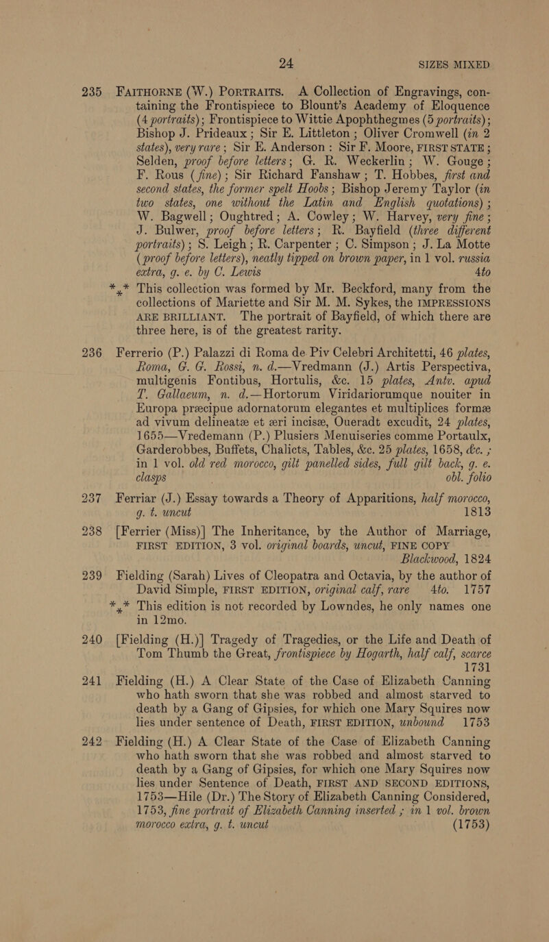 235 FAITHORNE (W.) Portraits. A Collection of Engravings, con- taining the Frontispiece to Blount’s Academy of Eloquence (4 portraits); Frontispiece to Wittie Apophthegmes (5 portraits) ; Bishop J. Prideaux ; Sir E. Littleton ; Oliver Cromwell (in 2 states), very rare; Sir E. Anderson : Sir F. Moore, FIRST STATE ; Selden, proof before letters; G. KR. Weckerlin; W. Gouge ; F. Rous (fine); Sir Richard Fanshaw ; T. Hobbes, first and second states, the former spelt Hoobs; Bishop Jeremy Taylor (in two states, one without the Latin and English quotations) ; W. Bagwell; Oughtred; A. Cowley; W. Harvey, very fine ; J. Bulwer, proof before letters; KR. Bayfield (three different portraits) ; S. Leigh ; R. Carpenter ; C. Simpson ; J. La Motte (proof before letters), neatly tipped on brown paper, in 1 vol. russia extra, g. e. by C. Lewis Ato *,* This collection was formed by Mr. Beckford, many from the collections of Mariette and Sir M. M. Sykes, the IMPRESSIONS ARE BRILLIANT. ‘The portrait of Bayfield, of which there are three here, is of the greatest rarity. 236 Ferrerio (P.) Palazzi di Roma de. Piv Celebri Architetti, 46 plates, Roma, G. G. Rossi, n. d.—Vredmann (J.) Artis Perspectiva, multigenis Fontibus, Hortulis, &amp;c. 15 plates, Antv. apud T. Gallaeum, n. d.—Hortorum Viridariorumque nouiter in Europa precipue adornatorum elegantes et multiplices forme ad vivum delineate et eri incisee, Oueradt excudit, 24 plates, 1655—Vredemann (P.) Plusiers Menuiseries comme Portaulx, Garderobbes, Buffets, Chalicts, Tables, &amp;c. 25 plates, 1658, de. ; in 1 vol. old red morocco, gilt panelled sides, full gilt back, g. e. clasps . obl. folio 237 Ferriar (J.) Essay towards a Theory of Apparitions, half morocco, g. t. uncut 1813 238 [Ferrier (Miss)| The Inheritance, by the Author of Marriage, FIRST EDITION, 3 vol. original boards, uncut, FINE COPY Blackwood, 1824 239 Fielding (Sarah) Lives of Cleopatra and Octavia, by the author of David Simple, FIRST EDITION, original calf, rare Ato. 1757 *,* This edition is not recorded by Lowndes, he only names one in 12mo. 240 [Fielding (H.)] Tragedy of Tragedies, or the Life and Death of Tom Thumb the Great, frontispiece by Hogarth, half calf, scarce 1731 241 Fielding (H.) A Clear State of the Case of Elizabeth Canning who hath sworn that she was robbed and almost starved to death by a Gang of Gipsies, for which one Mary Squires now lies under sentence of Death, FIRST EDITION, unbound 1753 242 Fielding (H.) A Clear State of the Case of Elizabeth Canning who hath sworn that she was robbed and almost starved to death by a Gang of Gipsies, for which one Mary Squires now lies under Sentence of Death, FIRST AND SECOND EDITIONS, 1753—Hile (Dr.) The Story of Elizabeth Canning Considered, 1753, fine portrait of Elizabeth Canning inserted ; in 1 vol. brown morocco extra, g. t. uncut (1753)