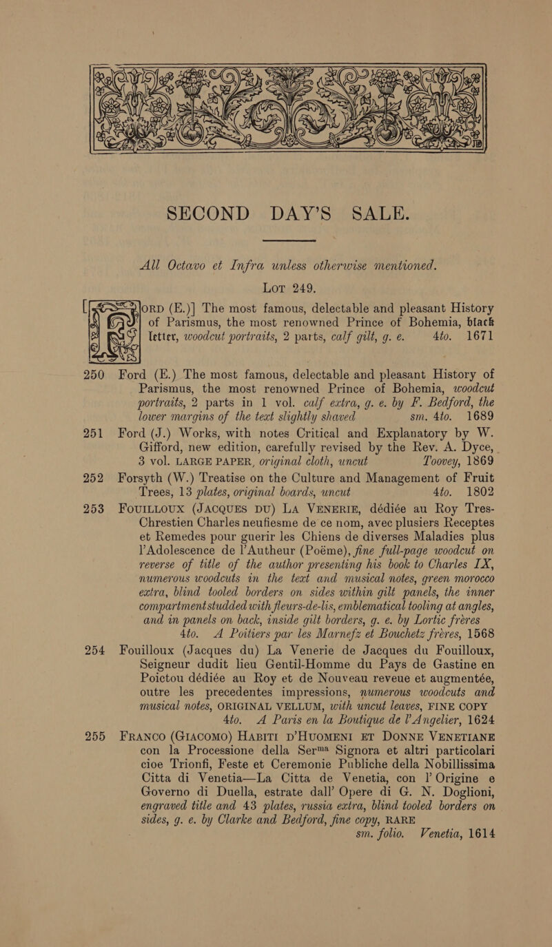 K LM, “y ee)  250 251 252 253 254 255  SECOND DAY’S SALE. All Octavo et Infra unless otherwise mentioned. Lot 249. ORD (E.)] The most famous, delectable and pleasant History of Parismus, the most renowned Prince of Bohemia, black letter, woodcut portraits, 2 parts, calf gilt, g. e. 4to. 1671 Ford (E.) The most famous, delectable and pleasant History of Parismus, the most renowned Prince of Bohemia, woodcut portraits, 2 parts in 1 vol. calf extra, g. ¢. by F. Bedford, the lower margins of the teat slightly shaved sm. 4to. 1689 Ford (J.) Works, with notes Critical and Explanatory by W. Gifford, new edition, carefully revised by the Rev. A. Dyce, 3 vol. LARGE PAPER, original cloth, uncut Toovey, 1869 Forsyth (W.) Treatise on the Culture and Management of Fruit Trees, 13 plates, original boards, uncut 4to. 1802 FouILLOUX (JACQUES DU) LA VENERIE, dédiée au Roy Tres- Chrestien Charles neufiesme de ce nom, avec plusiers Receptes et Remedes pour guerir les Chiens de diverses Maladies plus VY Adolescence de l’Autheur (Poéme), fine full-page woodcut on reverse of title of the author presenting his book to Charles LX, numerous woodcuts in the teat and musical notes, green morocco extra, blind tooled borders on sides within gilt panels, the inner compartment studded with fleurs-de-lis, emblematical tooling at angles, and in panels on back, inside gilt borders, g. e. by Lortic freres 4t0. A Poitiers par les Marnefz et Bouchetz freres, 1568 Fouilloux (Jacques du) La Venerie de Jacques du Fouilloux, Seigneur dudit lieu Gentil-Homme du Pays de Gastine en Poictou dédiée au Roy et de Nouveau reveue et augmentée, outre les precedentes impressions, numerous woodcuts and musical notes, ORIGINAL VELLUM, with uncut leaves, FINE COPY 4to. A Paris en la Boutique de VAngelier, 1624 FRANCO (GIACOMO) HABITI D’HUOMENI ET DONNE VENETIANE con la Processione della Ser™ Signora et altri particolari cloe Trionfi, Feste et Ceremonie Publiche della Nobillissima Citta di Venetia—La Citta de Venetia, con | Origine e Governo di Duella, estrate dall’ Opere di G. N. Doglioni, engraved title and 43 plates, russia extra, blind tooled borders on sides, g. e. by Clarke and Bedford, fine copy, RARE sm. folio. Venetia, 1614