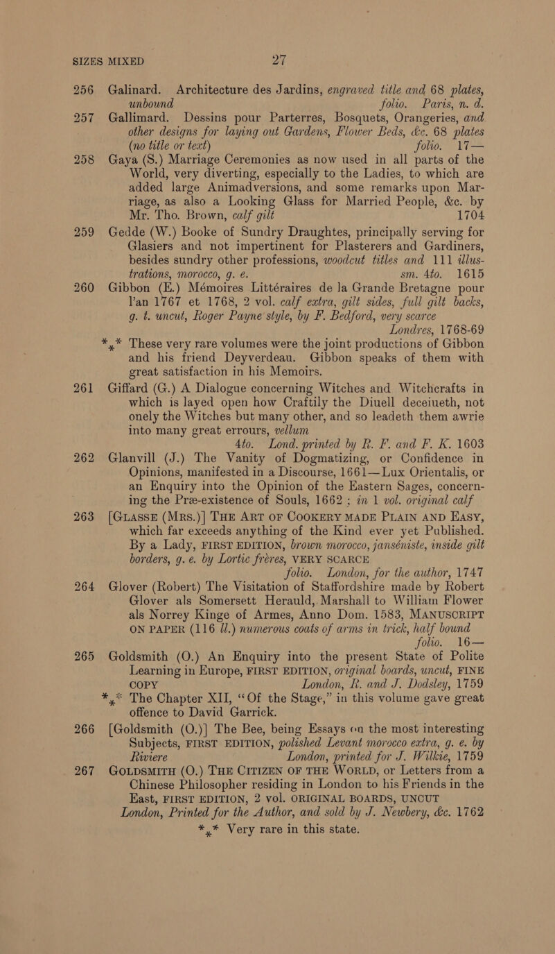 256 259 260 261 262 263 264 265 266 267 Galinard. Architecture des Jardins, engraved title and 68 plates, unbound folio. Paris, n. d. Gallimard. Dessins pour Parterres, Bosquets, Orangeries, and other designs for laying out Gardens, Flower Beds, dc. 68 plates (no title or text) folio. 17— Gaya (S.) Marriage Ceremonies as now used in all parts of the World, very diverting, especially to the Ladies, to which are added large Animadversions, and some remarks upon Mar- riage, as also a Looking Glass for Married People, &amp;c. by Mr. Tho. Brown, calf gilt 1704 Gedde (W.) Booke of Sundry Draughtes, principally serving for Glasiers and not impertinent for Plasterers and Gardiners, besides sundry other professions, woodcut titles and 111 illus- trations, morocco, g. é. sm. Ato. 1615 Gibbon (E.) Mémoires Littéraires de la Grande Bretagne pour Van 1767 et 1768, 2 vol. calf eatra, gilt sides, full gilt backs, g. t. uncut, Roger Payne style, by F. Bedford, very scarce Londres, 1768-69 and his friend Deyverdeau. Gibbon speaks of them with great satisfaction in his Memoirs. Giffard (G.) A Dialogue concerning Witches and Witchcrafts in which is layed open how Craftily the Diuell deceiueth, not onely the Witches but many other, and so leadeth them awrie into many great errours, vellum 4to. Lond. printed by h. F. and F. K. 1603 Glanvill (J.) The Vanity of Dogmatizing, or Confidence in Opinions, manifested in a Discourse, 1661— Lux Orientalis, or an Enquiry into the Opinion of the Eastern Sages, concern- ing the Pree-existence of Souls, 1662 ; im 1 vol. original calf [GuassE (Mrs.)] THE ART OF COOKERY MADE PLAIN AND EASY, which far exceeds anything of the Kind ever yet Published. By a Lady, FIRST EDITION, brown morocco, janséniste, inside gilt borders, g.¢. by Lortic fréres, VERY SCARCE folio. London, for the author, 1747 Glover (Robert) The Visitation of Staffordshire made by Robert Glover als Somersett Herauld,. Marshall to William Flower als Norrey Kinge of Armes, Anno Dom. 1583, MANUSCRIPT ON PAPER (116 J/.) numerous coats of arms in trick, half bound folio. 16— Goldsmith (O.) An Enquiry into the present State of Polite Learning in Europe, FIRST EDITION, original boards, uncut, FINE COPY London, R. and J. Dodsley, 1759 offence to David Garrick. [Goldsmith (O.)] The Bee, being Essays on the most interesting Subjects, FIRST EDITION, polished Levant morocco extra, g. e. by fiwiere London, printed for J. Wilkie, 1759 GoLpsMITH (O.) THE CITIZEN OF THE WORLD, or Letters from a Chinese Philosopher residing in London to his Friends in the East, FIRST EDITION, 2 vol. ORIGINAL BOARDS, UNCUT London, Printed for the Author, and sold by J. Newbery, &amp;c. 1762 *,* Very rare in this state.