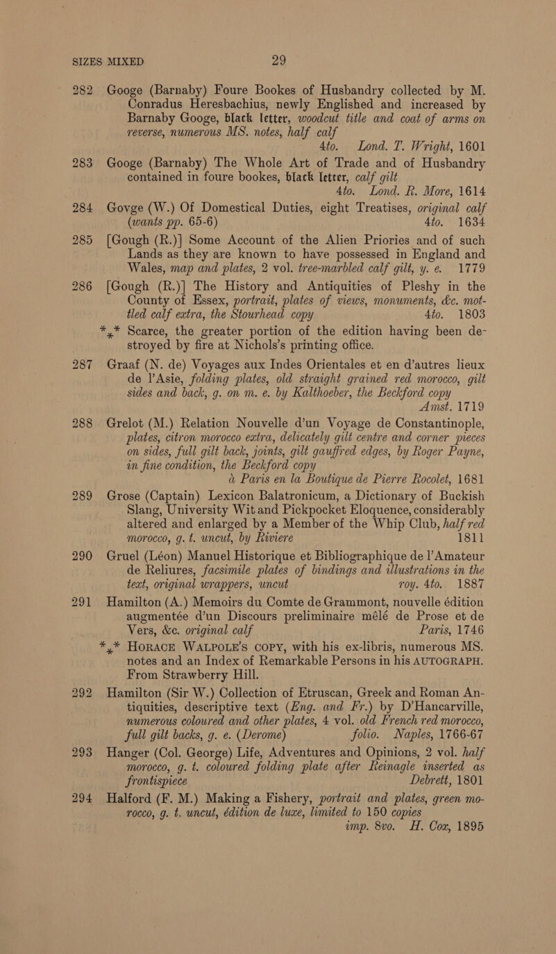 282 283 284 288 293 294 Googe (Barnaby) Foure Bookes of Husbandry collected by M. Conradus Heresbachius, newly Englished and increased by Barnaby Googe, black letter, woodcut title and coat of arms on reverse, numerous MS. notes, half calf 4to. Lond. T. Wright, 1601 Googe (Barnaby) The Whole Art of Trade and of Husbandry contained in foure bookes, black letter, calf gilt 4to. Lond. R. More, 1614 Govge (W.) Of Domestical Duties, eight Treatises, original calf (wants pp. 65-6) 4to. 1634 [Gough (R.)] Some Account of the Alien Priories and of such Lands as they are known to have possessed in England and Wales, map and plates, 2 vol. tree-marbled calf gilt, y. e. 1779 [Gough (R.)] The History and Antiquities of Pleshy in the County of Essex, portrait, plates of views, monuments, &amp;c. mot- tled calf extra, the Stourhead copy 4to. 1803 *,* Scarce, the greater portion of the edition having been de- stroyed by fire at Nichols’s printing office. Graaf (N. de) Voyages aux Indes Orientales et en d’autres lieux de l’Asie, folding plates, old straight grained red morocco, gilt sides and back, g. on m. e. by Kalthoeber, the Beckford copy Amst. 1719 Grelot (M.) Relation Nouvelle d’un Voyage de Constantinople, plates, citron morocco extra, delicately gilt centre and corner wieces on sides, full gilt back, joints, gilt gauffred edges, by Roger Payne, in fine condition, the Beckford copy a Paris en la Boutique de Pierre Rocolet, 1681 Grose (Captain) Lexicon Balatronicum, a Dictionary of Buckish Slang, University Wit and Pickpocket Eloquence, considerably altered and enlarged by a Member of the Whip Club, half red morocco, g.t. uncut, by Riviere 1811 Gruel (Léon) Manuel Historique et Bibliographique de l’Amateur de Reliures, facsimile plates of bindings and illustrations in the teat, original wrappers, uncut roy. 4to, 1887 Hamilton (A.) Memoirs du Comte de Grammont, nouvelle édition augmentée d’un Discours preliminaire mélé de Prose et de Vers, &amp;c. original calf Paris, 1746 ** HORACE WALPOLE’S COPY, with his ex-libris, numerous MS. notes and an Index of Remarkable Persons in his AUTOGRAPH. From Strawberry Hill. Hamilton (Sir W.) Collection of Etruscan, Greek and Roman An- tiquities, descriptive text (Eng. and Fr.) by D’Hancarville, numerous coloured and other plates, 4 vol. old French red morocco, full gilt backs, g. e. (Derome) folio. Naples, 1766-67 Hanger (Col. George) Life, Adventures and Opinions, 2 vol. half morocco, g. t. coloured folding plate after Reinagle inserted as Srontispiece Debrett, 1801 Halford (F. M.) Making a Fishery, portrait and plates, green mo- rocco, g. t, uncut, édition de luxe, limited to 150 copies amp. 8vo. HH. Cox, 1895