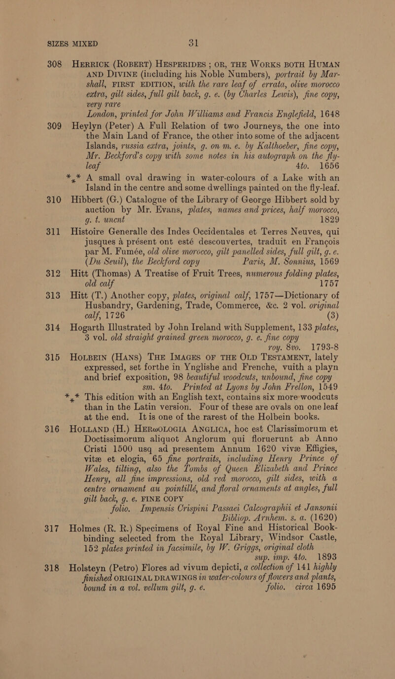 308 309 310 311 312 313 314 315 316 317 318 HERRICK (ROBERT) HESPERIDES ; OR, THE WORKS BOTH HUMAN AND DIVINE (including his Noble Numbers), portrait by Mar- shall, FIRST EDITION, wath the rare leaf of errata, olive morocco extra, gilt sides, full gilt back, g. e. (by Charles Lewis), fine copy, very rare London, printed for John Williams and Francis Englefield, 1648 Heylyn (Peter) A Full Relation of two Journeys, the one into the Main Land of France, the other into some of the adjacent Islands, russia extra, joints, g. on m. e. by Kalthoeber, fine copy, Mr. Beckford’s copy with some notes in his autograph on the fly- leaf 4to. 1656 *,* A small oval drawing in water-colours of a Lake with an Island in the centre and some dwellings painted on the fly-leaf. Hibbert (G.) Catalogue of the Library of George Hibbert sold by auction by Mr. Evans, plates, names and prices, half morocco, g. t. unent 1829 Histoire Generalle des Indes Occidentales et Terres Neuves, qui jusques 4 présent ont esté descouvertes, traduit en Francois par M. Fumée, old olive morocco, gilt panelled sides, full gilt, g. e. (Du Seuil), the Beckford copy Paris, M. Sonnius, 1569 Hitt (Thomas) A Treatise of Fruit Trees, numerous folding plates, old calf 1757 Hitt (T.) Another copy, plates, original calf, 1757—Dictionary of Husbandry, Gardening, Trade, Commerce, &amp;c. 2 vol. original calf, 1726 (3) Hogarth Illustrated by John Ireland with Supplement, 133 plates, 3 vol. old straight grained green morocco, g. e. fine copy roy. 8vo. 1793-8 HoLBeiIn (HANS) THE IMAGES OF THE OLD TESTAMENT, lately expressed, set forthe in Ynglishe and Frenche, vuith a playn and brief exposition, 98 beautiful woodcuts, unbound, fine copy sm. 4to. Printed at Lyons by John Frellon, 1549 *,* This edition with an English text, contains six more woodcuts than in the Latin version. Four of these are ovals on one leat at the end. Itis one of the rarest of the Holbein books. HoLuaNnD (H.) HERwOLOGIA ANGLICA, hoc est Clarissimorum et Doctissimorum aliquot Anglorum qui floruerunt ab Anno Cristi 1500 usq ad presentem Annum 1620 vive Effigies, vite et elogia, 65 fine portraits, including Henry Prince of Wales, tilting, also the Tombs of Queen Elizabeth and Prince Henry, all fine impressions, old red morocco, gilt sides, with a centre ornament au pointillé, and floral ornaments at angles, full gilt back, g. &amp;. FINE COPY folio. Impensis Crispini Passaei Calcographit et Jansoniw Bibliop. Arnhem. s. a. (1620) Holmes (R. R.) Specimens of Royal Fine and Historical Book- binding selected from the Royal Library, Windsor Castle, 152 plates printed in facsimile, by W. Griggs, original cloth sup. imp. 4to. 1893 Holsteyn (Petro) Flores ad vivum depicti, a collection of 141 highly finished ORIGINAL DRAWINGS in water-colours of flowers and plants, bound in a vol. vellum gilt, g. é. folio. circa 1695