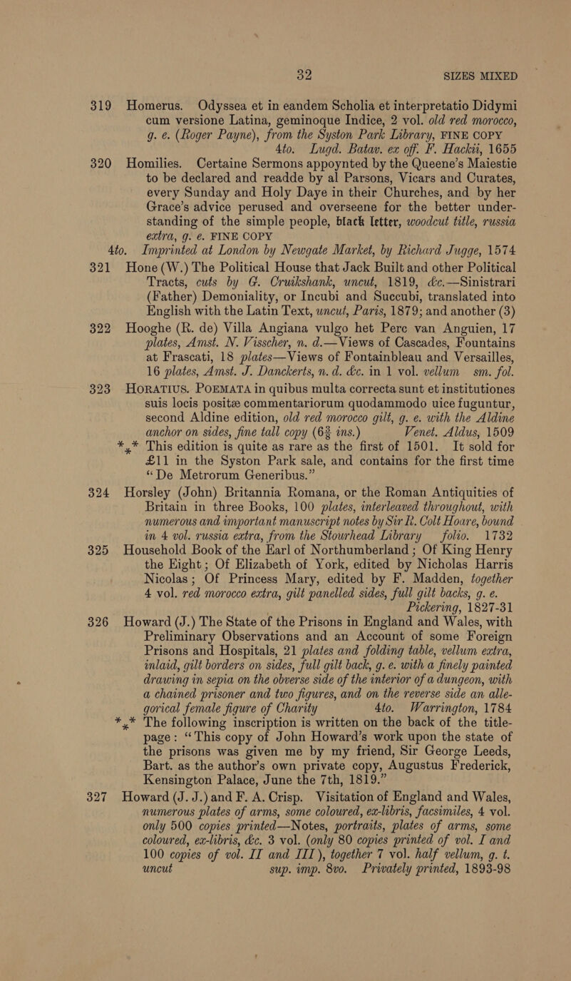 Syed SIZES MIXED 319 Homerus. Odyssea et in eandem Scholia et interpretatio Didymi cum versione Latina, geminoque Indice, 2 vol. old red morocco, g. e. (Roger Payne), from the Syston Park Inbrary, FINE COPY 4to. Lugd. Batav. ex off: F. Hacki, 1655 320 Homilies. Certaine Sermons appoynted by the Queene’s Maiestie to be declared and readde by al Parsons, Vicars and Curates, every Sunday and Holy Daye in their Churches, and by her Grace’s advice perused and overseene for the better under- standing of the simple people, black letter, woodcut title, russia extra, g. &amp;. FINE COPY 4to. Imprinted at London by Newgate Market, by Richard Jugge, 1574 321 Hone(W.) The Political House that Jack Built and other Political Tracts, cuts by G. Cruikshank, uncut, 1819, &amp;c.—Sinistrari (Father) Demoniality, or Incubi and Succubi, translated into English with the Latin Text, wncut, Paris, 1879; and another (3) 322 Hooghe (R. de) Villa Angiana vulgo het Pere van Anguien, 17 plates, Amst. N. Visscher, n. d.—Views of Cascades, Fountains at Frascati, 18 plates—Views of Fontainbleau and Versailles, 16 plates, Amst. J. Danckerts, n.d. &amp;c. in 1 vol. vellum sm. fol. 323 HoRATIUS. POEMATA in quibus multa correcta sunt et institutiones suis locis posite commentariorum quodammodo uice fuguntur, second Aldine edition, old red morocco gilt, g. ¢. with the Aldine anchor on sides, fine tall copy (6% is.) Venet. Aldus, 1509 *,* This edition is quite as rare as the first of 1501. It sold for £11 in the Syston Park sale, and contains for the first time “De Metrorum Generibus.” 324 Horsley (John) Britannia Romana, or the Roman Antiquities of Britain in three Books, 100 plates, interleaved throughout, with numerous and important manuscript notes by Sir Lt. Colt Hoare, bound in 4 vol. russia extra, from the Stourhead Library folio. 1732 325 Household Book of the Harl of Northumberland ; Of King Henry the Hight ; Of Elizabeth of York, edited by Nicholas Harris Nicolas; Of Princess Mary, edited by F. Madden, together 4 vol. red morocco extra, gilt panelled sides, full gilt backs, 9. e. Pickering, 1827-31 326 Howard (J.) The State of the Prisons in England and Wales, with Preliminary Observations and an Account of some Foreign Prisons and Hospitals, 21 plates and folding table, vellum extra, inlaid, gilt borders on sides, full gilt back, g. e. with a finely painted drawing in sepia on the obverse side of the interior of a dungeon, with a chained prisoner and two figures, and on the reverse side an alle- gorical female figure of Charity 4to. Warrington, 1784 * .* The following inscription is written on the back of the title- page: “This copy of John Howard’s work upon the state of the prisons was given me by my friend, Sir George Leeds, Bart. as the author’s own private copy, Augustus Frederick, Kensington Palace, June the 7th, 1819.” 327 Howard (J. J.) and F. A. Crisp. Visitation of England and Wales, numerous plates of arms, some coloured, ex-libris, facsimiles, 4 vol. only 500 copies printed—Notes, portraits, plates of arms, some coloured, ex-libris, déc. 3 vol. (only 80 copies printed of vol. I and 100 copies of vol. IT and IIT), together 7 vol. half vellum, g. t. uncut sup. imp. 8vo. Privately printed, 1893-98