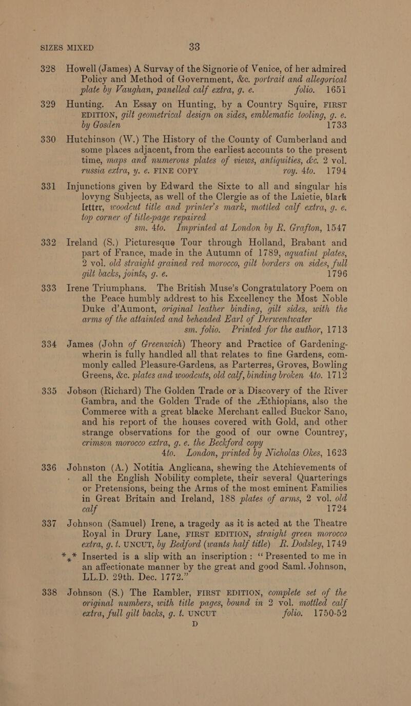 328 329 330 331 332 333 334 339 336 337 338 Howell (James) A Survay of the Signorie of Venice, of her admired Policy and Method of Government, &amp;c. portrait and allegorical plate by Vaughan, panelled calf extra, g. é. folto. 1651 Hunting. An Essay on Hunting, by a Country Squire, FIRST EDITION, gilt geometrical design on sides, emblematic tooling, g. e. by Gosden 1733 Hutchinson (W.) The History of the County of Cumberland and some places adjacent, from the earliest accounts to the present time, maps and numerous plates of views, antiquities, dc. 2 vol. russia extra, y. @. FINE COPY roy. 4to. 1794 Injunctions given by Edward the Sixte to all and singular his lovyng Subjects, as well of the Clergie as of the Laietie, black letter, woodcut title and printer’s mark, mottled calf extra, q. ¢. top corner of title-page repaired sm. 4to. Imprinted at London by R. Grafton, 1547 Ireland (S.) Picturesque Tour through Holland, Brabant and part of France, made in the Autumn of 1789, aquatint plates, 2 vol. old straight grained red morocco, gilt borders on sides, full gut backs, jounts, g. @. 1796 Irene Triumphans. The British Muse’s Congratulatory Poem on the Peace humbly addrest to his Excellency the Most Noble Duke d’Aumont, original leather binding, gilt sides, with the arms of the attainted and beheaded Earl of Derwentwater sm. folio. Printed for the author, 1713 James (John of Greenwich) Theory and Practice of Gardening- wherin is fully handled all that relates to fine Gardens, com- monly called Pleasure-Gardens, as Parterres, Groves, Bowling Greens, &amp;c. plates and woodcuts, old calf, binding broken 4to. 1712 Jobson (Richard) The Golden Trade or a Discovery of the River Gambra, and the Golden Trade of the AXthiopians, also the Commerce with a great blacke Merchant called Buckor Sano, and his report of the houses covered with Gold, and other strange observations for the good of our owne Countrey, crimson morocco extra, g. é. the Beckford copy 4to. London, printed by Nicholas Okes, 1623 Johnston (A.) Notitia Anglicana, shewing the Atchievements of all the English Nobility complete, their several Quarterings or Pretensions, being the Arms of the most eminent Families in Great Britain and Ireland, 188 plates of arms, 2 vol. old calf 1724 Johnson (Samuel) Irene, a tragedy as it is acted at the Theatre Royal in Drury Lane, FIRST EDITION, straight green morocco extra, g. t. UNCUT, by Bedford (wants half title) LR. Dodsley, 1749 an affectionate manner by the great and good Saml. Johnson, lst ULM aReCs As 1 a Johnson (S.) The Rambler, FIRST EDITION, complete set of the original numbers, with title pages, bound in 2 vol. mottled calf extra, full gilt backs, g. t. UNCUT folto. 1750-52 D