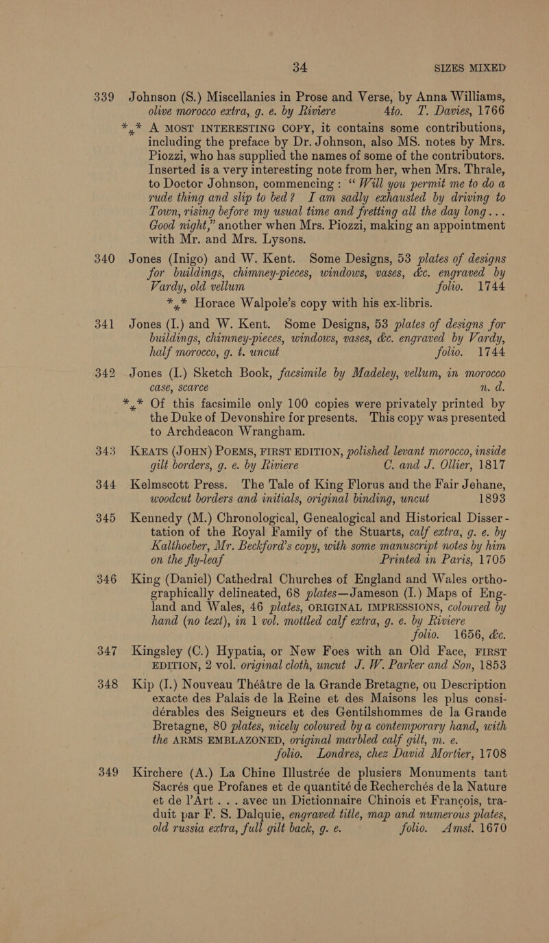 339 340 341 346 347 348 349 34 SIZES MIXED: Johnson (S.) Miscellanies in Prose and Verse, by Anna Williams, olive morocco extra, g. e. by Riviere 4to. T. Davies, 1766 *,* A MOST INTERESTING COPY, it contains some contributions, including the preface by Dr. Johnson, also MS. notes by Mrs. Piozzi, who has supplied the names of some of the contributors. Inserted is a very interesting note from her, when Mrs. Thrale, to Doctor Johnson, commencing : “ Wall you permit me to do a rude thing and slip to bed? Iam sadly exhausted by driving to Town, rising before my usual time and fretting all the day long... Good night,” another when Mrs. Piozzi, making an appointment with Mr. and Mrs. Lysons. Jones (Inigo) and W. Kent. Some Designs, 53 plates of designs for buildings, chimney-pieces, windows, vases, de. engraved by Vardy, old vellum folio. 1744 *,* Horace Walpole’s copy with his ex-libris. Jones (I.) and W. Kent. Some Designs, 53 plates of designs for buildings, chimney-pieces, windows, vases, dc. engraved by Vardy, half morocco, g. t. uncut folto. 1744 Jones (I.) Sketch Book, facsimile by Madeley, vellum, in morocco Case, SCATCE n. d. *,* Of this facsimile only 100 copies were privately printed by the Duke of Devonshire for presents. This copy was presented to Archdeacon Wrangham. KEATS (JOHN) POEMS, FIRST EDITION, polished levant morocco, inside gilt borders, g. e. by Riviere C. and J. Ollier, 1817 Kelmscott Press. The Tale of King Florus and the Fair Jehane, woodcut borders and initials, original binding, uncut 1893 Kennedy (M.) Chronological, Genealogical and Historical Disser - tation of the Royal Family of the Stuarts, calf extra, g. e. by Kalthoeber, Mr. Beckford’s copy, with some manuscript notes by him on the fly-leaf Printed in Paris, 1705 King (Daniel) Cathedral Churches of England and Wales ortho- graphically delineated, 68 plates—Jameson (I.) Maps of Eng- land and Wales, 46 plates, ORIGINAL IMPRESSIONS, coloured by hand (no text), in 1 vol. mottled calf extra, g. e. by hiviere folio. 1656, dc. Kingsley (C.) Hypatia, or New Foes with an Old Face, FIRST EDITION, 2 vol. original cloth, uncut J. W. Parker and Son, 1853 Kip (I.) Nouveau Théatre de la Grande Bretagne, ou Description exacte des Palais de la Reine et des Maisons les plus consi- dérables des Seigneurs et des Gentilshommes de la Grande Bretagne, 80 plates, nicely coloured bya contemporary hand, with the ARMS EMBLAZONED, original marbled calf gilt, m. e. folio. Londres, chez David Mortier, 1708 Kirchere (A.) La Chine Illustrée de plusiers Monuments tant Sacrés que Profanes et de quantité de Recherchés de la Nature et de Art . . . avec un Dictionnaire Chinois et Francois, tra- duit par F. 8. Dalquie, engraved title, map and numerous plates, old russia extra, full gilt back, g. ¢. folio. Amst. 1670