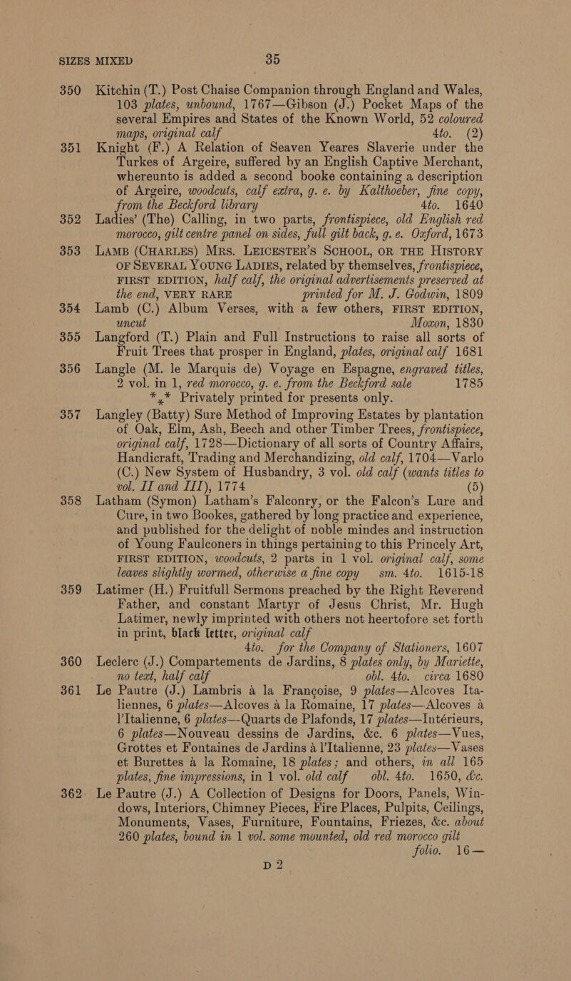 350 351 352 353 354 355 356 357 358 359 360 361 Kitchin (T.) Post Chaise Companion through England and Wales, 103 plates, unbound, 1767—Gibson (J.) Pocket Maps of the several Empires and States of the Known World, 52 coloured maps, original calf 4to. (2) Knight (F.) A Relation of Seaven Yeares Slaverie under the Turkes of Argeire, suffered by an English Captive Merchant, whereunto is added a second booke containing a description of Argeire, woodcuts, calf extra, g. e. by Kalthoeber, fine copy, from the Beckford library 4to. 1640 Ladies’ (The) Calling, in two parts, frontispiece, old English red morocco, gilt centre panel on sides, full gilt back, g. e. Oxford, 1673 LAMB (CHARLES) Mrs. LEICESTER’S SCHOOL, OR THE HISTORY OF SEVERAL YOUNG LADIES, related by themselves, frontispiece, FIRST EDITION, half calf, the original advertisements preserved at the end, VERY RARE printed for M. J. Godwin, 1809 Lamb (C.) Album Verses, with a few others, FIRST EDITION, uncut . Moxon, 1830 Langford (T.) Plain and Full Instructions to raise all sorts of Fruit Trees that prosper in England, plates, original calf 1681 Langle (M. le Marquis de) Voyage en Espagne, engraved titles, 2 vol. in 1, red morocco, g. e. from the Beckford sale 1785 *,* Privately printed for presents only. Langley (Batty) Sure Method of Improving Estates by plantation of Oak, Elm, Ash, Beech and other Timber Trees, frontispiece, original calf, 1728—Dictionary of all sorts of Country Affairs, Handicraft, Trading and Merchandizing, old calf, 1704—Varlo (C.) New System of Husbandry, 3 vol. old calf (wants titles to vol. II and III), 1774 (5) Latham (Symon) Latham’s Falconry, or the Falcon’s Lure and Cure, in two Bookes, gathered by long practice and experience, and published for the delight of noble mindes and instruction of Young Faulconers in things pertaining to this Princely Art, FIRST EDITION, woodcuts, 2 parts in 1 vol. original calf, some leaves slightly wormed, otherwise a fine copy sm. 4to. 1615-18 Latimer (H.) Fruitfull Sermons preached by the Right Reverend Father, and constant Martyr of Jesus Christ, Mr. Hugh Latimer, newly imprinted with others not heertofore set forth in print, black letter, original calf 4to. for the Company of Stationers, 1607 Leclere (J.) Compartements de Jardins, 8 plates only, by Mariette, no teat, half calf obl. 4to. circa 1680 Le Pautre (J.) Lambris a la Francoise, 9 plates—Alcoves Ita- liennes, 6 plates—Alcoves a la Romaine, 17 plates—Alcoves a VItalienne, 6 plates—Quarts de Plafonds, 17 plates—Intérieurs, 6 plates—Nouveau dessins de Jardins, &amp;c. 6 plates—Vues, Grottes et Fontaines de Jardins 4 |’Italienne, 23 plates—Vases et Burettes 4 la Romaine, 18 plates; and others, in all 165 plates, fine impressions, in 1 vol. old calf ob]. 4to. +1650, de. Le Pautre (J.) A Collection of Designs for Doors, Panels, Win- dows, Interiors, Chimney Pieces, Fire Places, Pulpits, Ceilings, Monuments, Vases, Furniture, Fountains, Friezes, &amp;c. about 260 plates, bound in 1 vol. some mounted, old red morocco gilt folio. 16— D2