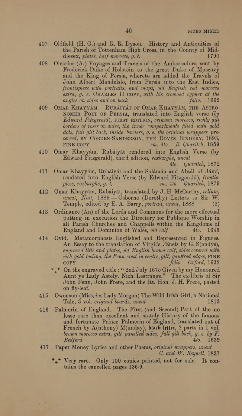 408 409 410 411 412 413 414 415 416 417 4.0 SIZES MIXED Oldfield (H. G.) and R. R. Dyson. History and Antiquities of the Parish of Tottenham High Cross, in the County of Mid- dlesex, plates, half morocco, g. t. eo Olearius (A.) Voyages and Travels of the Ambassadors, sent by Frederick Duke of Holstein to the great Duke of Muscovy and the King of Persia, whereto are added the Travels of John Albert Mandelslo, from Persia into the East Indies, frontispiece with portraits, and maps, old English red morocco extra, g. €. CHARLES II copy, with his crowned cypher at the angles on sides and on back folio. 1662 OmAR KuHAyyAM. RuBAIYAT OF OMAR KHAYYAM, THE ASTRO- NOMER POET OF PERSIA, translated into English verse (by Edward Fitzgerald), FIRST EDITION, crimson morocco, richly gilt borders of roses on sides, the inner compartments filled with gold dots, full gilt back, inside borders, g. e. the original wrappers pre- served, BY COBDEN-SANDERSON, THE Doves BINDERY, 1893, FINE COPY sm. 4to. B. Quaritch, 1859 Omar Khayydm, Rubdiydt rendered into English Verse (by Edward Fitzgerald), third edition, roxburghe, uncut . 4to. Quaritch, 1872 Omar Khayyam, Rubdiyat and the Saldman and Absal of Jami, rendered into English Verse (by Edward Fitzgerald), frontis- piece, roxburghe, g. t. sm. 4to. Quaritch, 1879 Omar Khayyam, Rubdaiyat, translated by J. H. McCarthy, vellum, uncut, Nutt, 1889 — Osborne (Dorothy) Letters to Sir W. Temple, edited by E. A. Barry, portrait, wncut, 1888 (2) Ordinance (An) of the Lords and Commons for the more effectual putting in execution the Directory for Publique Worship in all Parish Churches and Chappells within the Kingdome of England and Dominion of Wales, old calf 4to. 1645 Ovid. Metamorphosis Englished and Represented in Figures. An Essay to the translation of Virgil’s Alneis by G. S(andys), engraved title and plates, old English brown calf, sides covered with rich gold tooling, the Fenn crest in centre, gilt, gauffred edges, FINE COPY | folio. Oxford, 1632 Aunt ye Lady Astely. Nich. Lestrange.” The ex-libris of Sir John Fenn, John Frere, and the Rt. Hon. J. H. Frere, pasted on fly-leaf. Owenson (Miss, i.e. Lady Morgan) The Wild Irish Girl, a National Tale, 3 vol. original boards, uncut 1813 Palmerin of England. The First (and Second) Part of the no lesse rare than excellent and stately History of the famous and fortunate Prince Palmerin of England, translated out of French by A(nthony) M(unday), biack letter, 2 parts in 1 vol. brown morocco extra, gilt panelled sides, full gilt back, g. e. by F. Bedford 4to. 1639 Paper Money Lyrics and other Poems, original wrappers, uncut C. and W. Reynell, 1837 *,* Very rare. Only 100 copies printed, not for sale. It con- tains the cancelled pages 136-9.