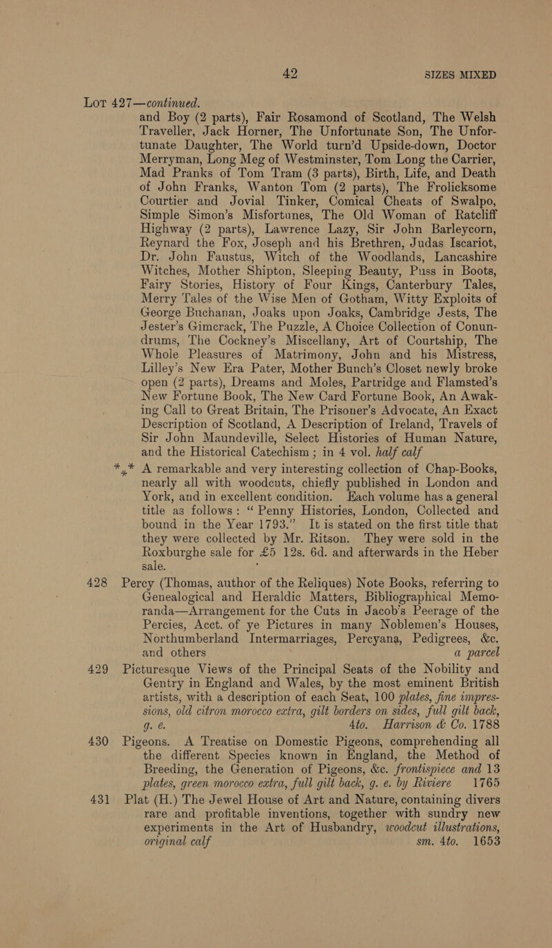 49 SIZES MIXED 428 430 431 and Boy (2 parts), Fair Rosamond of Scotland, The Welsh Traveller, Jack Horner, The Unfortunate Son, The Unfor- tunate Daughter, The World turn’d Upside-down, Doctor Merryman, Long Meg of Westminster, Tom Long the Carrier, Mad Pranks of Tom Tram (3 parts), Birth, Life, and Death of John Franks, Wanton Tom (2 parts), The Frolicksome Courtier and Jovial Tinker, Comical Cheats of Swalpo, Simple Simon’s Misfortunes, The Old Woman of Ratcliff Highway (2 parts), Lawrence Lazy, Sir John Barleycorn, Reynard the Fox, Joseph and his Brethren, Judas Iscariot, Dr. John Faustus, Witch of the Woodlands, Lancashire Witches, Mother Shipton, Sleeping Beauty, Puss in Boots, Fairy Stories, History of Four Kings, Canterbury Tales, Merry Tales of the Wise Men of Gotham, Witty Exploits of George Buchanan, Joaks upon Joaks, Cambridge Jests, The Jester’s Gimcrack, The Puzzle, A Choice Collection of Conun- drums, The Cockney’s Miscellany, Art of Courtship, The Whole Pleasures of Matrimony, John and his Mistress, Lilley’s New Era Pater, Mother Bunch’s Closet newly broke open (2 parts), Dreams and Moles, Partridge and Flamsted’s New Fortune Book, The New Card Fortune Book, An Awak- ing Call to Great Britain, The Prisoner’s Advocate, An Exact Description of Scotland, A Description of Ireland, Travels of Sir John Maundeville, Select Histories of Human Nature, and the Historical Catechism ; in 4 vol. half calf A remarkable and very interesting collection of Chap-Books, nearly all with woodcuts, chiefly published in London and York, and in excellent condition. Hach volume has a general title as follows: “ Penny Histories, London, Collected and bound in the Year 1793.” It is stated on the first title that they were collected by Mr. Ritson. They were sold in the Roxburghe sale for £5 12s. 6d. and afterwards in the Heber sale. Percy (Thomas, author of the Reliques) Note Books, referring to Genealogical and Heraldic Matters, Bibliographical Memo- randa—Arrangement for the Cuts in Jacob's Peerage of the Percies, Acct. of ye Pictures in many Noblemen’s Houses, Northumberland Intermarriages, Percyana, Pedigrees, &amp;c. and others . a parcel Picturesque Views of the Principal Seats of the Nobility and Gentry in England and Wales, by the most eminent British artists, with a description of each Seat, 100 plates, fine impres- sions, old citron morocco extra, gilt borders on sides, full gilt back, g. e. Ato. Harrison &amp; Co. 1788 Pigeons. A Treatise on Domestic Pigeons, comprehending all the different Species known in England, the Method of Breeding, the Generation of Pigeons, &amp;c. frontispiece and 13 plates, green morocco extra, full gilt back, g. e. by Riviere 1765 Plat (H.) The Jewel House of Art and Nature, containing divers rare and profitable inventions, together with sundry new experiments in the Art of Husbandry, woodcut illustrations, original calf sm. 4to. 1653