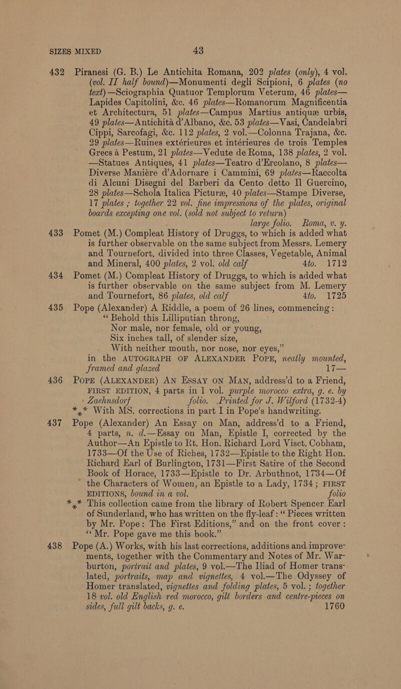 432 433 434 435 437 438 Piranesi (G. B.) Le Antichita Romana, 202 plates (only), 4 vol. (vol. II half bound)\—Monumenti degli Scipioni, 6 plates (no text) —Sciographia Quatuor Templorum Veterum, 46 plates— Lapides Capitolini, &amp;c. 46 plates—Romanorum Magnificentia et Architectura, 51 plates—Campus Martius antique urbis, 49 plates—Antichita d’Albano, &amp;c. 53 plates—Vasi, Candelabri Cippi, Sarcofagi, &amp;c. 112 plates, 2 vol.—Colonna Trajana, &amp;c. 29 plates—Ruines extérieures et intérieures de trois Temples Grecs 4 Pestum, 21 plates—Vedute de Roma, 138 plates, 2 vol. —Statues Antiques, 41 plates—Teatro d’Ercolano, 8 plates— Diverse Maniére d’Adornare i Cammini, 69 plates—Raccolta di Alcuni Disegni del Barberi da Cento detto I] Guercino, 28 plates—Schola Italica Picturee, 40 plates—Stampe Diverse, 17 plates ; together 22 vol. fine impressions of the plates, original boards excepting one vol. (sold not subject to return) large folio. Roma, v. y. Pomet (M.) Compleat History of Druggs, to which is added what is further observable on the same subject from Messrs. Lemery and Tournefort, divided into three Classes, Vegetable, Animal and Mineral, 400 plates, 2 vol. old calf 4to. 1712 Pomet (M.) Compleat History of Druggs, to which is added what is further observable on the same subject from M. Lemery and Tournefort, 86 plates, old calf 4to. 1725 Pope (Alexander) A Riddle, a poem of 26 lines, commencing : ** Behold this Lilliputian throng, Nor male, nor female, old or ‘young, Six inches tall, of slender size, With neither mouth, nor nose, nor eyes,” in the AUTOGRAPH OF ALEXANDER Popk, neatly mounted, framed and glazed 17— Pore (ALEXANDER) AN Essay ON MAN, address’d to a Friend, FIRST EDITION, 4 parts in 1 vol. purple morocco extra, g. e. by Zaehnsdorf folio. Printed for J. Wilford (1732-4) *,* With MS. corrections in part I in Pope’s handwriting. pie (Alexander) An Essay on Man, address’d to a Friend, 4 parts, n. d.—Essay on Man, Epistle I, corrected by the Author—An Epistle to Rt. Hon. Richard Lord Visct. Cobham, 1733—Of the Use of Riches, 1732—Epistle to the Right Hon. Richard Earl of Burlington, 1731—First Satire of the Second Book of Horace, 1733—Epistle to Dr. Arbuthnot, 1734—Of the Characters of Women, an Epistle to a Lady, 1734; FIRST EDITIONS, bound in a vol. folro y* This collection came from the library of Robert Spencer Earl of Sunderland, who has written on the fly-leaf : “‘ Pieces written by Mr. Pope: The First Editions,” and on the front cover: ‘‘ Mr. Pope gave me this book.” Pope (A.) Works, with his last corrections, additions and improve ments, together with the Commentary and Notes of Mr. War- burton, portrait and plates, 9 vol.—The Iliad of Homer trans- lated, portraits, map and vignettes, 4 vol.—The Odyssey of Homer translated, vigneties and folding plates, 5 vol. ; together 18 vol. old English red morocco, gilt borders and centre- -preces on sides, full gilt backs, g. e. 1760