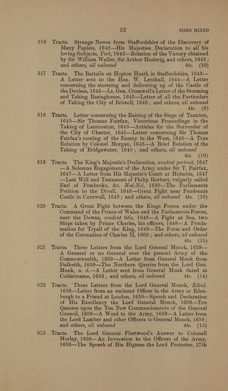 516 517 518 519 520 523 52 SIZES MIXED Tracts. Strange Newes from Staffordshire of the Discovery of Many Papists, 1642—His Majesties Declaration to all his loving Subjects, York, 1642—Relation of the Victory obtained by Sir William Waller, Sir Arthur Haslerig, and others, 1643 ; and others, all unbound 4to. (10) Tracts. The Battaile on Hopton Heath in Staffordshire, 1643— A Letter sent to the Hon. W. Lenthall, 1644—A Letter concerning the storming and delivering up of the Castle of the Devises, 1645—Lt. Gen. Cromwell’s Letter of the Storming . and Taking Basinghouse, 1645—Letter of all the Particulars of Taking the City of Bristoll, 1645; and others, all unbound 4to. (8) Tracts. Letter concerning the Raising of the Siege of Taunton, 1645—Sir Thomas Fairfax, Victorious Proceedings in the Taking of Launceston, 1645—Articles for the Surrender of the City of Chester, 1645—Letter concerning Sir Thomas Fairfax’s routing of the Enemy in the West, 1645—A True Relation by Colonel Morgan, 1645—A Brief Relation of the Taking of Bridgewater, 1645; and others, all unbound 4to. (10) Tracts. The King’s Majestie’s Declaration, woodcut portrait, 1647 ° —A Solemne Engagement of the Army under Sir T. Fairfax, 1647—A Letter from His Majestie’s Court at Holmbie, 1647 —Last Will and Testament of Philip Herbert, vulgarly called Earl of Pembroke, &amp;c. MNod-Nol, 1650—The Parliaments Petition to the Divell, 1648—Great Fight near Pendennis Castle in Cornwall, 1649; and others, all wnbound 4to. (10) Tracts. A Great Fight between the Kings Forces under the Command of the Prince of Wales and the Parliaments Forces, neer the Downs, woodcut title, 1648—A Fight at Sea, two Ships taken by Prince Charles, his officers, 1648—A_ Procla- mation for Tryall of the King, 1648—The Form and Order of the Coronation of Charles II, 1660 ; and others, all unbound 4to. (15) Tracts. Three Letters from the Lord General Monck, 1659— A General or no General over the present Army of the Commonwealth, 1659—A Letter from General Monk from Dalkeith, 1659—The Northern Queries from the Lord Gen. Monk, n. d.—A Letter sent from General Monk dated at Coldstreame, 1659 ; and others, all unbound 4to. (14) Tracts. Three Letters from the Lord General Monck, Fdind. 1659—Letter from an eminent Officer in the Army at Eden- burgh to a Friend at London, 1659—Speech and Declaration of His Excellency the Lord General Monck, 1659—Ten Quaeres upon the Ten New Commandements of the General Council, 1659—A Word to the Army, 1659—A Letter from and others, all unbound 4to. (13) Tracts. The Lord General Fleetwood’s Answer to Colonell Morley, 1659—An Invocation to the Officers of the Army, 1659—The Speech of His Higness the Lord Protector, 27th 