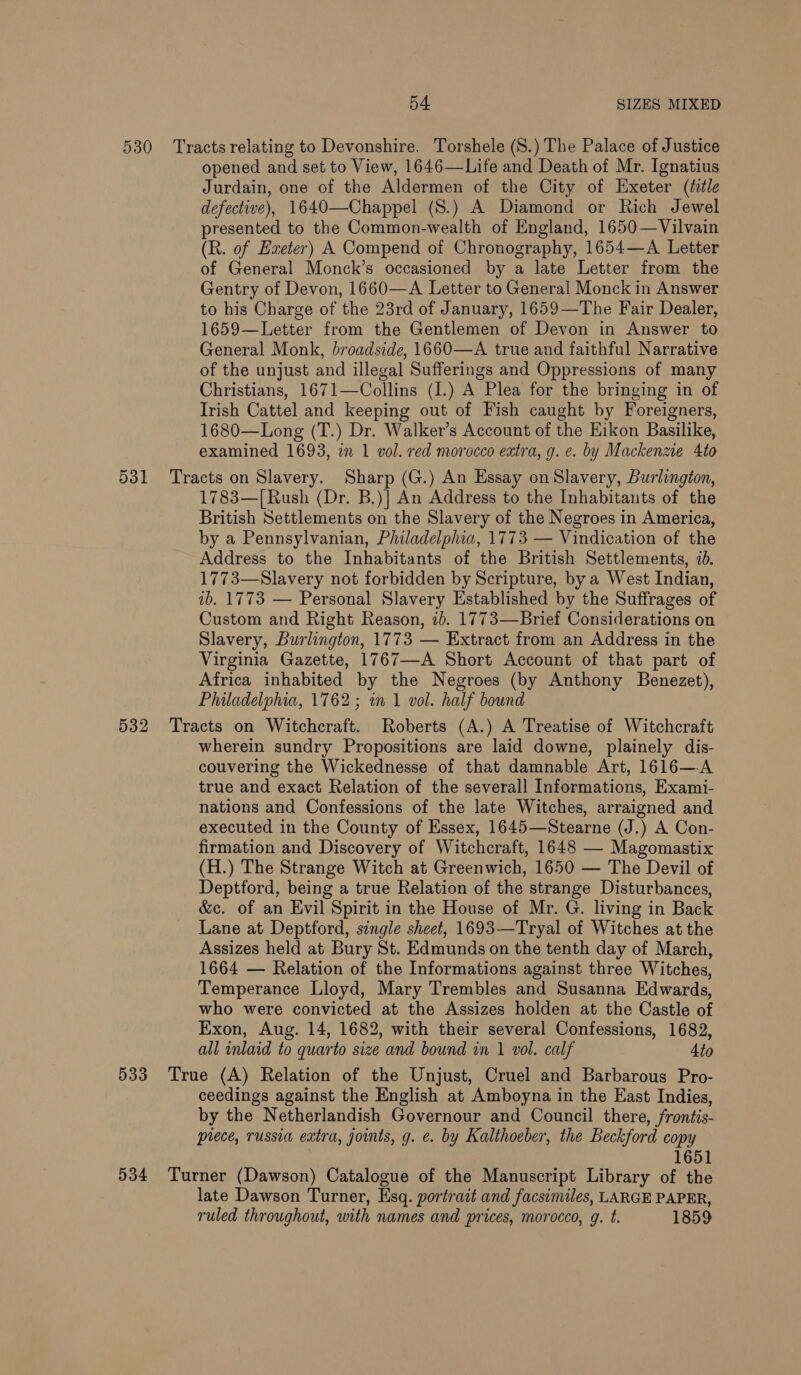 530 Tracts relating to Devonshire. Torshele (S.) The Palace of Justice opened and set to View, 1646—Life and Death of Mr. Ignatius Jurdain, one of the Aldermen of the City of Exeter (title defective), 1640—Chappel (S.) A Diamond or Rich Jewel presented to the Common-wealth of England, 1650—Vilvain (R. of Exeter) A Compend of Chronography, 1654—A Letter of General Monck’s occasioned by a late Letter from the Gentry of Devon, 1660—A Letter to General Monck in Answer to his Charge of the 23rd of January, 1659—The Fair Dealer, 1659—Letter from the Gentlemen of Devon in Answer to General Monk, broadside, 1660—A true and faithful Narrative of the unjust and illegal Sufferings and Oppressions of many Christians, 1671—Collins (I.) A Plea for the bringing in of Irish Cattel and keeping out of Fish caught by Foreigners, 1680—Long (T.) Dr. Walker’s Account of the Eikon Basilike, examined 1693, in 1 vol. red morocco extra, g. e. by Mackenzie 4to 531 Tracts on Slavery. Sharp (G.) An Essay on Slavery, Burlington, 1783—[Rush (Dr. B.)] An Address to the Inhabitants of the British Settlements on the Slavery of the Negroes in America, by a Pennsylvanian, Philadelphia, 1773 — Vindication of the Address to the Inhabitants of the British Settlements, 4d. 1773—Slavery not forbidden by Scripture, by a West Indian, ib. 1773 — Personal Slavery Established by the Suffrages of Custom and Right Reason, ib. 1773—Brief Considerations on Slavery, Burlington, 1773 — Extract from an Address in the Virginia Gazette, 1767—A Short Account of that part of Africa inhabited by the Negroes (by Anthony Benezet), Philadelphia, 1762; in 1 vol. half bound 532 Tracts on Witchcraft. Roberts (A.) A Treatise of Witchcraft wherein sundry Propositions are laid downe, plainely dis- couvering the Wickednesse of that damnable Art, 1616—A true and exact Relation of the severall Informations, Exami- nations and Confessions of the late Witches, arraigned and executed in the County of Essex, 1645—Stearne (J.) A Con- firmation and Discovery of Witchcraft, 1648 — Magomastix (H.) The Strange Witch at Greenwich, 1650 — The Devil of Deptford, being a true Relation of the strange Disturbances, &amp;c. of an Evil Spirit in the House of Mr. G. living in Back Lane at Deptford, single sheet, 1693—Tryal of Witches at the Assizes held at Bury St. Edmunds on the tenth day of March, 1664 — Relation of the Informations against three Witches, Temperance Lloyd, Mary Trembles and Susanna Edwards, who were convicted at the Assizes holden at the Castle of Exon, Aug. 14, 1682, with their several Confessions, 1682, all inlaid to quarto size and bound in 1 vol. calf 4to 533 True (A) Relation of the Unjust, Cruel and Barbarous Pro- ceedings against the English at Amboyna in the East Indies, by the Netherlandish Governour and Council there, frontis- prece, russia extra, joints, g. e. by Kalthoeber, the Beckford copy 1651 534 Turner (Dawson) Catalogue of the Manuscript Library of the late Dawson Turner, Esq. portrait and facsimiles, LARGE PAPER, ruled throughout, with names and prices, morocco, g. t. 1859