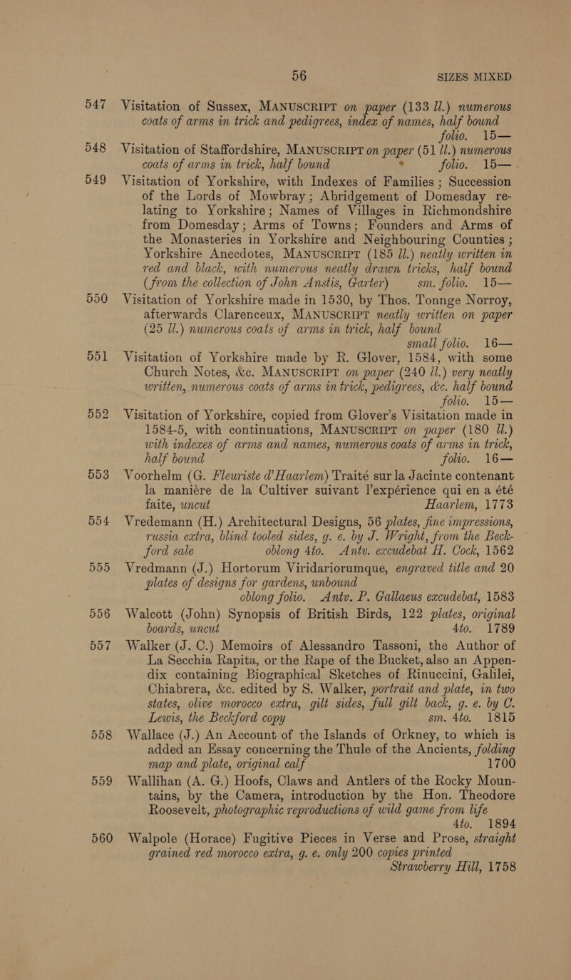 547 548 549 550 551 553 Dd4 558 559 560 56 SIZES MIXED Visitation of Sussex, MANUSCRIPT on paper (133 ll.) numerous coats of arms in trick and pedigrees, indea of names, half bownd folio. 15— Visitation of Staffordshire, MANUSCRIPT on paper (51 ll.) numerous coats of arms wn trick, half bound ° folio. 15—. Visitation of Yorkshire, with Indexes of Families ; Succession of the Lords of Mowbray; Abridgement of Domesday re- lating to Yorkshire; Names of Villages in Richmondshire from Domesday; Arms of Towns; Founders and Arms of the Monasteries in Yorkshire and Neighbouring Counties ; Yorkshire Anecdotes, MANuscRIPT (185 Il.) neatly written in red and black, with numerous neatly drawn tricks, half bound (from the collection of John Anstis, Garter) sm. folio. 15— Visitation of Yorkshire made in 1530, by Thos. Tonnge Norroy, afterwards Clarenceux, MANUSCRIPT neatly written on paper (25 Ul.) numerous coats of arms in trick, half bound small folio. 16— Visitation of Yorkshire made by R. Glover, 1584, with some Church Notes, &amp;c. MANUSCRIPT on paper (240 Jl.) very neatly written, numerous coats of arms in trick, pedigrees, &amp;c. half bound folio. 1l5— Visitation of Yorkshire, copied from Glover’s Visitation made in 1584-5, with continuations, MANUSCRIPT on paper (180 U1.) with indexes of arms and names, numerous coats of arms in trick, half bound folio. 16— Voorhelm (G. Fleuriste d’ Haarlem) Traité sur la Jacinte contenant la maniére de la Cultiver suivant l’expérience qui en a été faite, uncut Haarlem, 1773 Vredemann (H.) Architectural Designs, 56 plates, fine impressions, russia extra, blind tooled sides, g. ¢. by J. Wright, from the Beck- ford sale oblong 4to. Antu. excudebat H. Cock, 1562 Vredmann (J.) Hortorum Viridariorumque, engraved title and 20 plates of designs for gardens, unbound | oblong folio. Antv. P. Gallaeus excudebat, 1583 Walcott (John) Synopsis of British Birds, 122 plates, original boards, uncut 4to. 1789 La Secchia Rapita, or the Rape of the Bucket, also an Appen- dix containing Biographical Sketches of Rinuccini, Galilei, Chiabrera, &amp;c. edited by S. Walker, portrait and plate, in two states, olive morocco extra, gilt sides, full gilt back, g. e. by C. Lewis, the Beckford copy sm. 4to. 1815 Wallace (J.) An Account of the Islands of Orkney, to which is added an Essay concerning the Thule of the Ancients, folding map and plate, original calf 1700 Wallihan (A. G.) Hoofs, Claws and Antlers of the Rocky Moun- tains, by the Camera, introduction by the Hon. Theodore Roosevelt, photographic reproductions of wild game from life 4to. 1894 Walpole (Horace) Fugitive Pieces in Verse and Prose, straight grained red morocco extra, g. e. only 200 copies printed Strawberry Hill, 1758