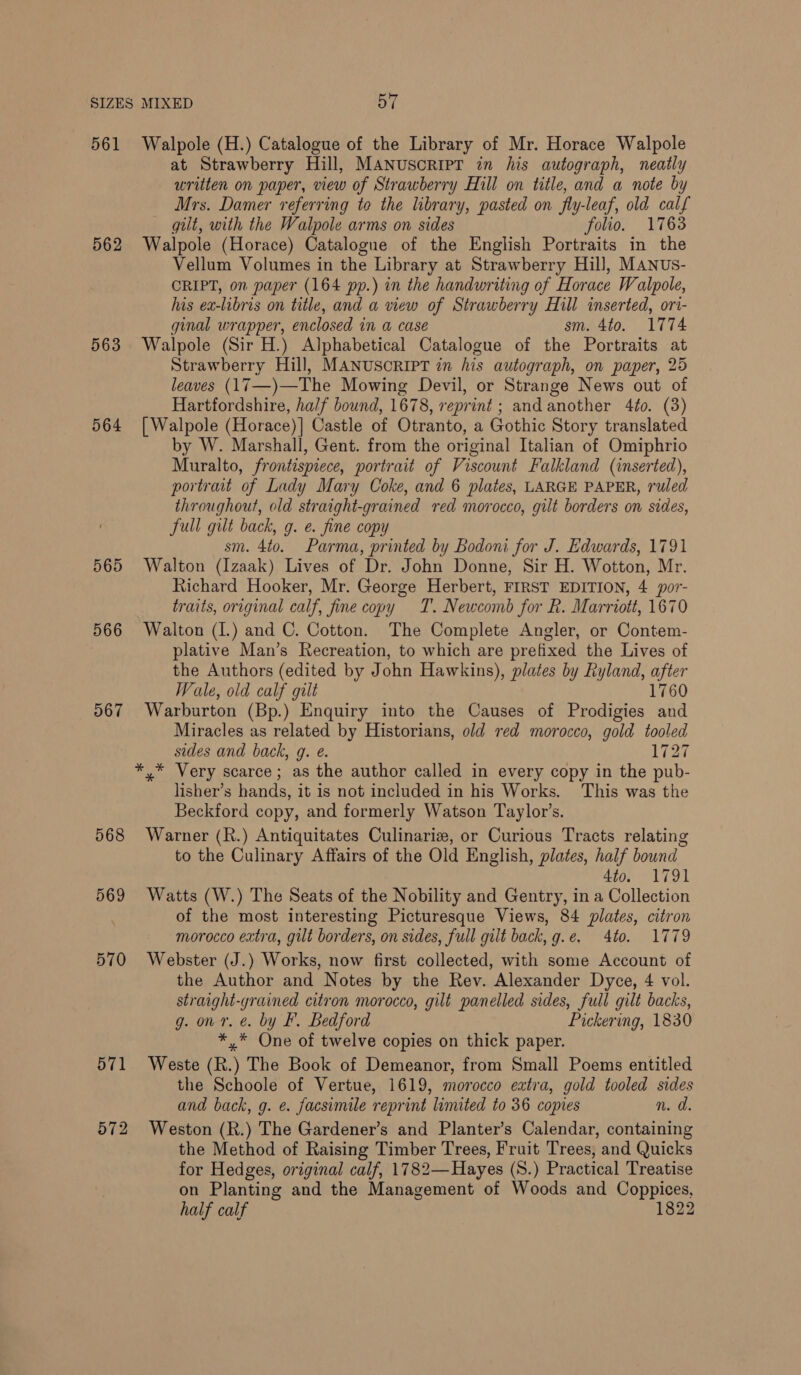 561 562 563 564 565 566 567 568 569 570 571 572 Walpole (H.) Catalogue of the Library of Mr. Horace Walpole at Strawberry Hill, MANUSCRIPT in his autograph, neatly written on paper, view of Strawberry Hill on title, and a note by Mrs. Damer referring toe the library, pasted on fly-leaf, old calf gut, with the Walpole arms on sides folio. 1763 Walpole (Horace) Catalogue of the English Portraits in the Vellum Volumes in the Library at Strawberry Hill, MANus- CRIPT, on paper (164 pp.) in the handwriting of Horace Walpole, his ea-libris on title, and a view of Strawberry Hill inserted, ori- ginal wrapper, enclosed in a case sm. 4to. 1774 Walpole (Sir H.) Alphabetical Catalogue of the Portraits at Strawberry Hill, MANUSCRIPT in his autograph, on paper, 25 leaves (17—)—The Mowing Devil, or Strange News out of Hartfordshire, half bound, 1678, reprint : and another 4to. (3) [ Walpole (Horace)] Castle of Otranto, a Gothic Story translated by W. Marshall, Gent. from the original Italian of Omiphrio Muralto, frontispiece, portrait of Viscount Falkland (inserted), portrait of Lady Mary Coke, and 6 plates, LARGE PAPER, ruled throughout, old straight-grained red morocco, gilt borders on sides, Sull gilt back, g. e. fine copy sm. 4to. Parma, printed by Bodoni for J. Edwards, 1791 Walton (Izaak) Lives of Dr. John Donne, Sir H. Wotton, Mr. Richard Hooker, Mr. George Herbert, FIRST EDITION, 4 por- traits, original calf, fine copy T. Newcomb for R. Marriott, 1670 Walton (I.) and C. Cotton. The Complete Angler, or Contem- plative Man’s Recreation, to which are prefixed the Lives of the Authors (edited by John Hawkins), plates by Ryland, ae Wale, old calf gilt Warburton (Bp.) Enquiry into the Causes of Prodigies me Miracles as related by Historians, old red morocco, gold tooled sides and back, g. e. 1727 lisher’s hands, it is not included in his Works. This was the Beckford copy, and formerly Watson Taylor’s. Warner (R.) Antiquitates Culinariz, or Curious Tracts relating to the Culinary Affairs of the Old English, plates, half bound 4to. 1791 Watts (W.) The Seats of the Nobility and Gentry, in a Collection of the most interesting Picturesque Views, 84 plates, citron morocco extra, gilt borders, on sides, full gilt back, g.e. 4to. 1779 Webster (J.) Works, now first collected, with some Account of the Author and Notes by the Rev. Alexander Dyce, 4 vol. straight-grained citron morocco, gilt panelled sides, full gilt backs, g. on r. &amp;. by F. Bedford Pickering, 1830 *,* One of twelve copies on thick paper. Weste (R.) The Book of Demeanor, from Small Poems entitled the Schoole of Vertue, 1619, morocco extra, gold tooled sides and back, g. e. facsimile reprint limited to 36 copies n. a Weston (R.) The Gardener’s and Planter’s Calendar, containing the Method of Raising Timber Trees, Fruit Trees, and Quicks for Hedges, original calf, 1782—Hayes (S.) Practical Treatise on Planting and the Management of Woods and Coppices, half calf 1822