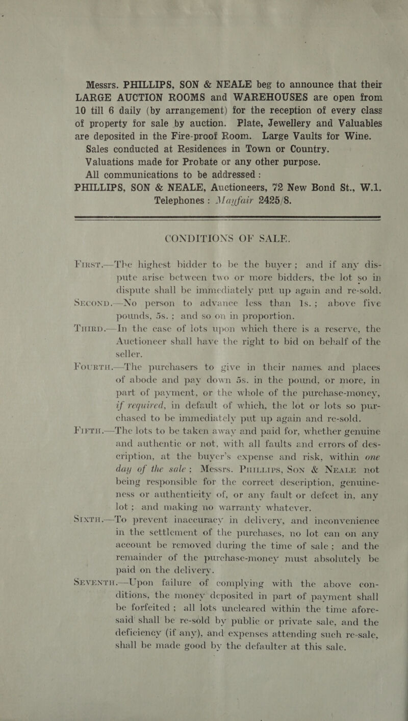 Messrs. PHILLIPS, SON &amp; NEALE beg to announce that their LARGE AUCTION ROOMS and WAREHOUSES are open from 10 till 6 daily (by arrangement) for the reception of every class of property for sale by auction. Plate, Jewellery and Valuables are deposited in the Fire-proof Room. Large Vaults for Wine. Sales conducted at Residences in Town or Country. Valuations made for Probate or any other purpose. All communications to be addressed : PHILLIPS, SON &amp; NEALE, Auctioneers, 72 New Bond St., W.1. Telephones: JJayfair 2425/8.  CONDITIONS OF SALE. First.—The highest bidder to be the buyer; and if any dis- pute arise between two or more bidders, the lot so in dispute shall be immediately put up again and re-sold. SECOND.—No person to advance less than 1s.; above five pounds, 5s.; and so on in proportion. Trirp.—In the case of lots upon which there is a reserve, the Auctioneer shall have the right to bid on behalf of the seller. Fourtu.—The purchasers to give in their names. and places of abode and pay down 5s. in the pound, or more, in part of payment, or the whole of the purchase-money, if required, in default of which, the lot or lots so pur- chased to be immediately put up again and re-sold. Firrn.—The lots to be taken away and paid for, whether genuine and authentic or not, with all faults and errors of des- cription, at the buyer’s expense and risk, within one day of the sale; Messrs. Puttuips, Son &amp; NEALE not being responsible for the correct description, genuine- ness or authenticity of, or any fault or defect in, any lot; and making no warranty whatever. SixtH.—To prevent inaccuracy in delivery, and inconvenience in the settlement of the purchases, no lot can on any account be removed during the time of sale; and the remainder of the purchase-money must absolutely be paid on the delivery. SEVENTH.—Upon failure of complying with the above con- ditions, the money deposited in part of payment shall be forfeited ; all lots uncleared within the time afore- said shall be re-sold by public or private sale, and the deficiency (if any), and expenses attending such re-sale, shall be made good by the defaulter at this sale.