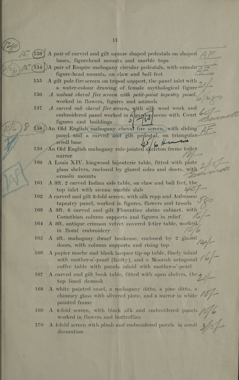 16] 162 163 164 170 11 A pair of carved and gilt square shaped pedestals on shaped bases, figurehead mounts and marble tops 4 figure-head mounts, on claw. and ball. feet gt I tillin % A gilt pole fire screen on tripod support, the panel inlet with . a water-colour drawing of female mythological figure, A walnut cheval fire screen with petit-point tapestry Panes, worked in flowers, figures and animals A carved oak cheval fire screen, with silk wool work and Z Pi: embroidered panel worked in 4/ga scene with Court 7=y | | Of G dpe figures and buildings goa An Old E nglish mahogany chevat fire screen, with sliding fj é- : fil panel-and a carved and gilt pedest 1, on triangular~ _scroll base xX ane 1 mirror fb A Louis XIV. kingwood bijouterie table, fitted eH plate 2 glass shelves, enclosed by glazed sides and doors, w with © 7 ormolu. mounts Hee A 3ft. 2 carved Indian side table, on claw and ball fect, ial top inlet with sienna marble slab ee f — A carved and gilt 3-fold screen, with silk repp and Aubusson ee tapestry panel, worked in figures, flowers and tassels ¥, x A 3ft. 6 carved and gilt Florentine shrine cabinet, with Corinthian column supports and figures in relief / io A 3ft. antique crimson velvet covered 2-tier table, w orked,’ fw in. floral embroidery (VH/2 ae A 4ft. mahogany dwarf bookcase, enclosed by 2 glazed , _ a: ff 2 ses £ o/- doors, with column supports and rising top ry A papier mache and black lacquer tip-up table, finely inlaid with mother-o’-pearl (faulty), and a Moorish octagonal / 2/ coffee table with panels inlaid with mother-o’-pear! A carved and gilt book table, fitted with open shelves, the 4 top lined damask Be: sy A white painted easel, a mahogany ditto, a pine ditto, a a4 chimney glass with silvered plate, and a mirror in white ort painted frame A 4-fold screen, with black silk and embroidered panels sy) worked in flowers and butterflies il, A 4-fold screen with plush and'embroidered panels in scroll Yi: decoration |