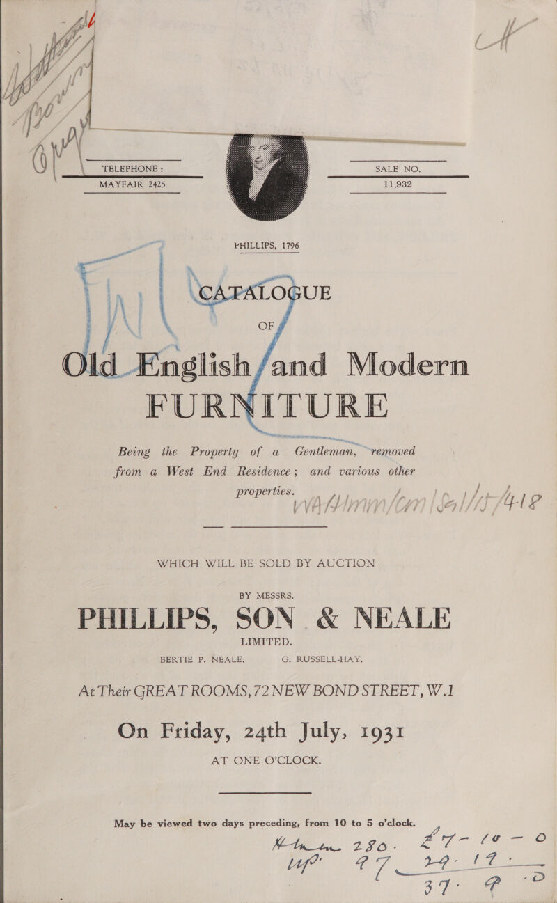   TELEPHONE : SALE NO, . MAYFAIR 2425 11,932     hd English, fand Modern YiITURE AEM reas Being the Property of a SMR ci “removed from a West End Residence; and various other j f  i Fa sry - Is A A wi fp f fot i ; ra ff ri } | ; yas S- fa “ie A ‘ oF ff A | ¥ 'j } f g £ 8 f ; e € ® | é r ‘ys? properties. NAHICH. WILL, BE. SOLD. BY AUCTION PHILLIPS, SON &amp; NEALE At Their GREAT ROOMS, 72 NEW BOND STREET, W.1 On Friday, 24th July, 1931 AT ONE O’CLOCK. May be viewed two days preceding, from 10 to 5 o’clock. ‘Ce 250 - Cd oe ee Pe vam aa oe 47